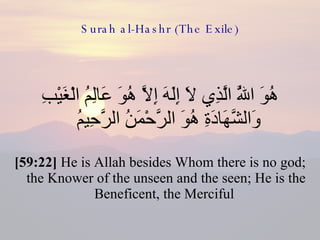 Surah al-Hashr (The Exile) هُوَ اللَّهُ الَّذِي لَا إِلَهَ إِلَّا هُوَ عَالِمُ الْغَيْبِ وَالشَّهَادَةِ هُوَ الرَّحْمَنُ الرَّحِيمُ  [59:22]  He is Allah besides Whom there is no god; the Knower of the unseen and the seen; He is the Beneficent, the Merciful  