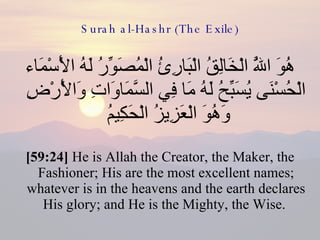Surah al-Hashr (The Exile) هُوَ اللَّهُ الْخَالِقُ الْبَارِئُ الْمُصَوِّرُ لَهُ الْأَسْمَاء الْحُسْنَى يُسَبِّحُ لَهُ مَا فِي السَّمَاوَاتِ وَالْأَرْضِ وَهُوَ الْعَزِيزُ الْحَكِيمُ  [59:24]  He is Allah the Creator, the Maker, the Fashioner; His are the most excellent names; whatever is in the heavens and the earth declares His glory; and He is the Mighty, the Wise.  