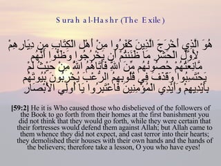 Surah al-Hashr (The Exile) هُوَ الَّذِي أَخْرَجَ الَّذِينَ كَفَرُوا مِنْ أَهْلِ الْكِتَابِ مِن دِيَارِهِمْ لِأَوَّلِ الْحَشْرِ مَا ظَنَنتُمْ أَن يَخْرُجُوا وَظَنُّوا أَنَّهُم مَّانِعَتُهُمْ حُصُونُهُم مِّنَ اللَّهِ فَأَتَاهُمُ اللَّهُ مِنْ حَيْثُ لَمْ يَحْتَسِبُوا وَقَذَفَ فِي قُلُوبِهِمُ الرُّعْبَ يُخْرِبُونَ بُيُوتَهُم بِأَيْدِيهِمْ وَأَيْدِي الْمُؤْمِنِينَ فَاعْتَبِرُوا يَا أُولِي الْأَبْصَارِ  [59:2]  He it is Who caused those who disbelieved of the followers of the Book to go forth from their homes at the first banishment you did not think that they would go forth, while they were certain that their fortresses would defend them against Allah; but Allah came to them whence they did not expect, and cast terror into their hearts; they demolished their houses with their own hands and the hands of the believers; therefore take a lesson, O you who have eyes!  