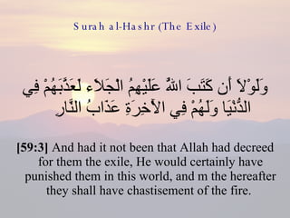 Surah al-Hashr (The Exile) وَلَوْلَا أَن كَتَبَ اللَّهُ عَلَيْهِمُ الْجَلَاء لَعَذَّبَهُمْ فِي الدُّنْيَا وَلَهُمْ فِي الْآخِرَةِ عَذَابُ النَّارِ  [59:3]  And had it not been that Allah had decreed for them the exile, He would certainly have punished them in this world, and m the hereafter they shall have chastisement of the fire.  