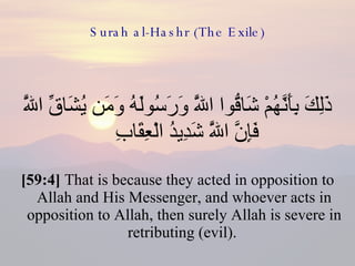Surah al-Hashr (The Exile) ذَلِكَ بِأَنَّهُمْ شَاقُّوا اللَّهَ وَرَسُولَهُ وَمَن يُشَاقِّ اللَّهَ فَإِنَّ اللَّهَ شَدِيدُ الْعِقَابِ  [59:4]  That is because they acted in opposition to Allah and His Messenger, and whoever acts in opposition to Allah, then surely Allah is severe in retributing (evil).  