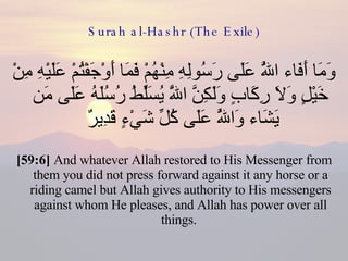 Surah al-Hashr (The Exile) وَمَا أَفَاء اللَّهُ عَلَى رَسُولِهِ مِنْهُمْ فَمَا أَوْجَفْتُمْ عَلَيْهِ مِنْ خَيْلٍ وَلَا رِكَابٍ وَلَكِنَّ اللَّهَ يُسَلِّطُ رُسُلَهُ عَلَى مَن يَشَاء وَاللَّهُ عَلَى كُلِّ شَيْءٍ قَدِيرٌ  [59:6]  And whatever Allah restored to His Messenger from them you did not press forward against it any horse or a riding camel but Allah gives authority to His messengers against whom He pleases, and Allah has power over all things.  