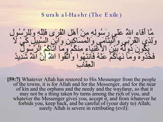 Surah al-Hashr (The Exile) مَّا أَفَاء اللَّهُ عَلَى رَسُولِهِ مِنْ أَهْلِ الْقُرَى فَلِلَّهِ وَلِلرَّسُولِ وَلِذِي الْقُرْبَى وَالْيَتَامَى وَالْمَسَاكِينِ وَابْنِ السَّبِيلِ كَيْ لَا يَكُونَ دُولَةً بَيْنَ الْأَغْنِيَاء مِنكُمْ وَمَا آتَاكُمُ الرَّسُولُ فَخُذُوهُ وَمَا نَهَاكُمْ عَنْهُ فَانتَهُوا وَاتَّقُوا اللَّهَ إِنَّ اللَّهَ شَدِيدُ الْعِقَابِ  [59:7]  Whatever Allah has restored to His Messenger from the people of the towns, it is for Allah and for the Messenger, and for the near of kin and the orphans and the needy and the wayfarer, so that it may not be a thing taken by turns among the rich of you, and whatever the Messenger gives you, accept it, and from whatever he forbids you, keep back, and be careful of (your duty to) Allah; surely Allah is severe in retributing (evil):  