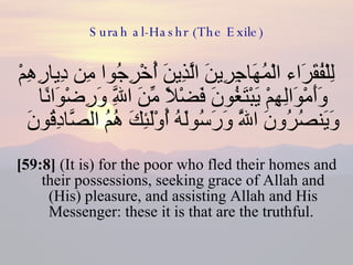 Surah al-Hashr (The Exile) لِلْفُقَرَاء الْمُهَاجِرِينَ الَّذِينَ أُخْرِجُوا مِن دِيارِهِمْ وَأَمْوَالِهِمْ يَبْتَغُونَ فَضْلًا مِّنَ اللَّهِ وَرِضْوَانًا وَيَنصُرُونَ اللَّهَ وَرَسُولَهُ أُوْلَئِكَ هُمُ الصَّادِقُونَ  [59:8]  (It is) for the poor who fled their homes and their possessions, seeking grace of Allah and (His) pleasure, and assisting Allah and His Messenger: these it is that are the truthful.  