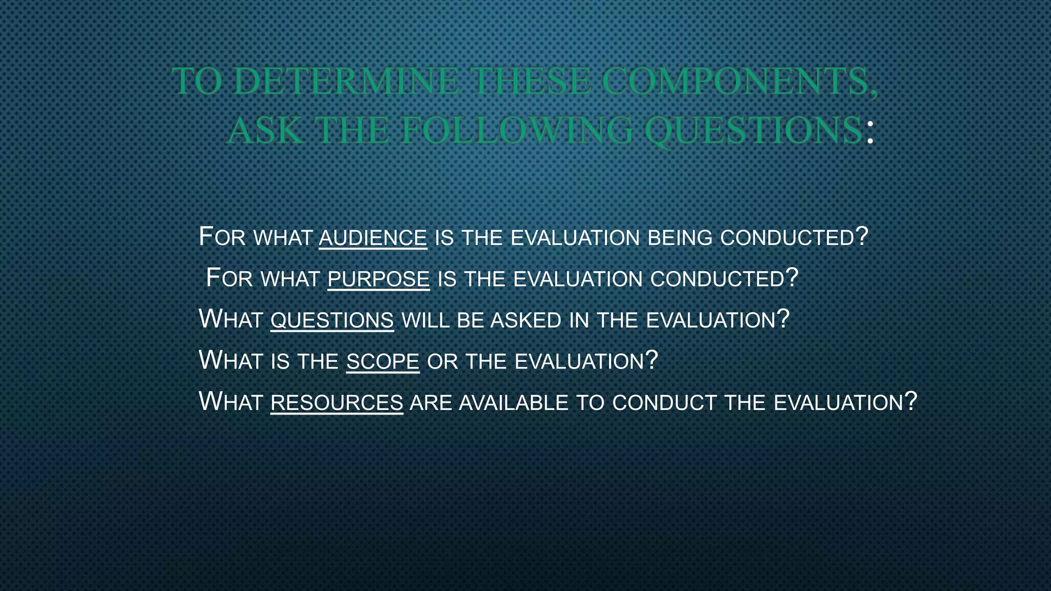 TO DETERMINE THESE COMPONENTS,
ASK THE FOLLOWING QUESTIONS:
FOR WHAT AUDIENCE IS THE EVALUATION BEING CONDUCTED?
FOR WHAT PURPOSE IS THE EVALUATION CONDUCTED?
WHAT QUESTIONS WILL BE ASKED IN THE EVALUATION?
WHAT IS THE SCOPE OR THE EVALUATION?
WHAT RESOURCES ARE AVAILABLE TO CONDUCT THE EVALUATION?