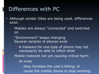 Differences with PC Although similar OSes are being used, differences exist: Mobiles are always “connected” and switched on “ Environment” keeps changing Several variants of phones exist A malware for one type of phone may not necessarily be able to infect other Mobile malware not yet causing critical harm At most they increase the user's billing, or cause the mobile phone to stop working. 