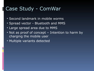 Case Study - ComWar Second landmark in mobile worms Spread vector - Bluetooth and MMS Large spread area due to MMS Not as proof of concept – Intention to harm by charging the mobile user Multiple variants detected 