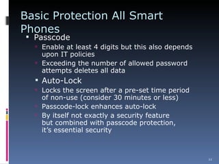 Basic Protection All Smart Phones Passcode Enable at least 4 digits but this also depends upon IT policies Exceeding the number of allowed password attempts deletes all data Auto-Lock  Locks the screen after a pre-set time period of non-use (consider 30 minutes or less) Passcode-lock enhances auto-lock By itself not exactly a security feature  but combined with passcode protection, it’s essential security  
