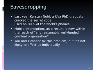 Eavesdropping  Last year Karsten Nohl, a UVa PhD graduate, cracked the secret code  used on 80% of the world’s phones  Mobile interception, as a result, is now within the reach of “any reasonable well-funded criminal organization” You and I cannot fix this problem, but it’s not likely to affect us individually 