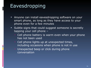 Eavesdropping Anyone can install eavesdropping software on your smart phone, as long as they have access to your phone even for a few minutes Subtle signs that could suggest someone is secretly tapping your cell phone – Cell phone battery is warm even when your phone has not been used Cell phone lights up at unexpected times, including occasions when phone is not in use Unexpected beep or click during phone conversation 
