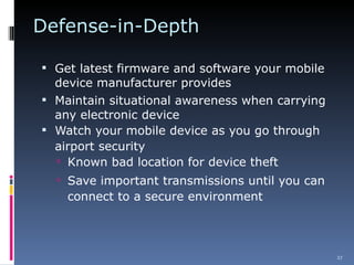 Defense-in-Depth Get latest firmware and software your mobile device manufacturer provides Maintain situational awareness when carrying any electronic device Watch your mobile device as you go through airport security  Known bad location for device theft Save important transmissions until you can connect to a secure environment  