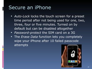 Secure an iPhone Auto-Lock  locks the touch screen for a preset time period after not being used for one, two, three, four or five minutes. Turned on by default but can be disabled altogether Password-protect  the SIM card on a 3G The  Erase Data  function lets you completely wipe your iPhone after 10 failed passcode attempts 