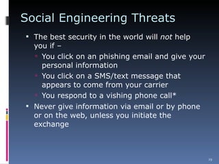 Social Engineering Threats The best security in the world will  not  help you if –  You click on an phishing email and give your personal information You click on a SMS/text message that appears to come from your carrier You respond to a vishing phone call* Never give information via email or by phone or on the web, unless you initiate the exchange 