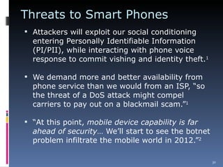 Threats to Smart Phones  Attackers will exploit our social conditioning entering Personally Identifiable Information (PI/PII), while interacting with phone voice response to commit vishing and identity theft. 1 We demand more and better availability from phone service than we would from an ISP, “so the threat of a DoS attack might compel carriers to pay out on a blackmail scam.” 1 “ At this point,  mobile device capability is far ahead of security … We’ll start to see the botnet problem infiltrate the mobile world in 2012.” 2 