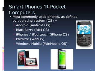 Smart Phones ‘R Pocket Computers  Most commonly used phones, as defined by operating system (OS) – Android (Android OS) BlackBerry (RIM OS) iPhones / iPod touch (iPhone OS) PalmPre (WebOS) Windows Mobile (WinMobile OS) 