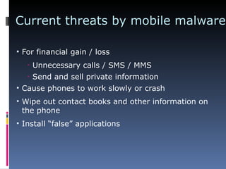 Current threats by mobile malware For financial gain / loss Unnecessary calls / SMS / MMS Send and sell private information Cause phones to work slowly or crash Wipe out contact books and other information on the phone Install “false” applications 
