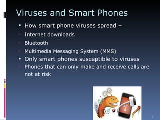 Viruses and Smart Phones How smart phone viruses spread – Internet downloads Bluetooth Multimedia Messaging System (MMS) Only smart phones susceptible to viruses Phones that can only make and receive calls are not at risk 