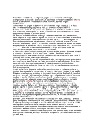 Por volta do ano 860 d.C., os religiosos gregos, que viviam em Constantinopla,
evangelizaram os eslavos e idealizaram um sistema de escrita conhecido como alfabeto
cirílico. Suas variantes são as escritas russa, ucraniana, sérvia e búlgara.
Alfabeto árabe
Também tem sua origem no semítico e, possivelmente, surgiu no século IV de nossa
era. Foi utilizado nas línguas persa e urdu.É a escrita do mundo islâmico.1
Fenícia, antigo nome de uma estreita faixa de terra na costa leste do mar Mediterrâneo
que atualmente constitui parte do Líbano. O território tem aproximadamente 320 km de
comprimento e entre 8 e 25 km de largura.
Os fenícios, chamados sidônios no Antigo Testamento e fenícios pelo poeta Homero,
eram um povo de língua semítica, ligado aos cananeus da antiga Palestina. Fundaram as
primeiras povoações na costa mediterrânea por volta de 2500 a.C. No começo de sua
história desenvolveram-se sob a influência das culturas suméria e acádia da vizinha
Babilônia. Por volta de 1800 a.C., o Egito, que começava a formar um império no Oriente
Próximo, invadiu e controlou a Fenícia, controlando-a até cerca de 1400 a.C. Por volta de
1100 a.C. os fenícios tornaram-se independentes do Egito e converteram-se nos
melhores comerciantes e marinheiros do mundo clássico.
A contribuição fenícia mais importante para a civilização foi o alfabeto. Atribui-se também
a esta cultura a invenção da tinta de púrpura e do vidro. As cidades fenícias
foram famosas por sua religião panteísta e seus templos eram o centro da vida cívica. A
divindade fenícia mais importante era Astarté.
Escrita, Instrumentos de, utensílios manuais utilizados para efetuar marcas alfanuméricas
em ou sobre uma superfície. As inscrições se caracterizam pela eliminação de parte da
superfície, a fim de gravar essas marcas. O instrumento de escrita é controlado
normalmente pelos movimentos de dedos, mão, pulso e braço da pessoa que escreve.
Instrumentos antigos
A mais antiga forma de escrita ocidental é a cuneiforme, que se realizava mediante a
pressão de uma vareta de três ou quatro faces sobre barro mole, que depois era cozido.
O avanço importante que se seguiu foi o emprego, pelos gregos, do pincel, do martelo e
do cinzel. No século I d.C., as escritas duráveis eram realizadas sobre papiro, com uma
espécie de bambu afilado e mergulhado em tinta. Os pincéis planos e os bambus de
ponta rômbica eram utilizados para as superfícies polidas e os rebocos ou muros de
pedra, como no esgrafito. As inscrições eram realizadas com martelo e cinzel.
O nascimento e a difusão do cristianismo aumentaram a demanda por documentos
religiosos escritos. Os livros em velino (ou pergaminho) vieram substituir os rolos de
papiro e a pena de cálamo suplantou a pena de bambu, transformando-se no principal
instrumento de escrita durante quase 1.300 anos. De igual modo, por volta do século
XVIII, o papel havia substituído o velino como principal superfície de escrita e começou-se
a utilizar o aço para fabricar pontas de caneta. A primeira pena de aço patenteada foi
construída pelo engenheiro inglês Bryan Donkin, em 1803. A pena de cálamo caiu
rapidamente em desuso.
Em 1884, Lewis Waterman, um agente de seguros de Nova York, patenteou a primeira
pena esferográfica com depósito de tinta. Em 1938, Georg Biro inventou uma tinta viscosa
e oleosa que servia para um tipo de caneta dotada de um rolamento na ponta. A caneta
esferográfica apresentava certas vantagens sobre a caneta- tinteiro: a tinta era
impermeável e quase indelével; permitia escrever sobre superfícies muito diferentes e o
instrumento podia ser mantido em qualquer posição durante a escrita.
Em 1963, apareceu a chamada caneta hidrográfica, com ponta de feltro. Quem a inventou
foi o japonês Yukio Horie, em 1962. As canetas hidrográficas utilizam tinturas como fluido
para escrever.
 