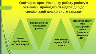 Санітарно-просвітницьку роботу роботу з
батьками проводиться відповідно до
спеціалізації дошкільного закладу
Умови
перебування
дитини в групі
Профілактично
-лікувальна
робота
Комплекси
вправ в ДНЗ і
вдома
Перегляд диску
«Мій
кольоровий
день»
(дитина з
діагнозом
ДЦП)
 