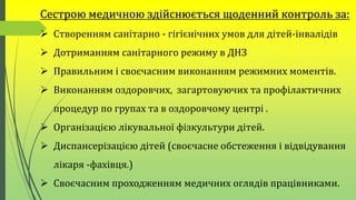 Сестрою медичною здійснюється щоденний контроль за:
 Створенням санітарно - гігієнічних умов для дітей-інвалідів
 Дотриманням санітарного режиму в ДНЗ
 Правильним і своєчасним виконанням режимних моментів.
 Виконанням оздоровчих, загартовуючих та профілактичних
процедур по групах та в оздоровчому центрі .
 Організацією лікувальної фізкультури дітей.
 Диспансерізацією дітей (своєчасне обстеження і відвідування
лікаря -фахівця.)
 Своєчасним проходженням медичних оглядів працівниками.
 