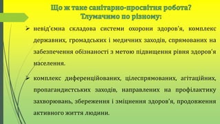  невід'ємна складова системи охорони здоров'я, комплекс
державних, громадських і медичних заходів, спрямованих на
забезпечення обізнаності з метою підвищення рівня здоров'я
населення.
 комплекс диференційованих, цілеспрямованих, агітаційних,
пропагандистських заходів, направлених на профілактику
захворювань, збереження і зміцнення здоров’я, продовження
активного життя людини.
 