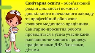 Санітарна освіта - обов'язковий
розділ діяльності кожного
дошкільного навчального закладу
та професійний обов'язок
кожного медичного працівника.
Санітарно-просвітня робота
проводиться з усіма учасниками
навчально-виховного процесу:
працівниками ДНЗ, батьками,
дітьми.
 