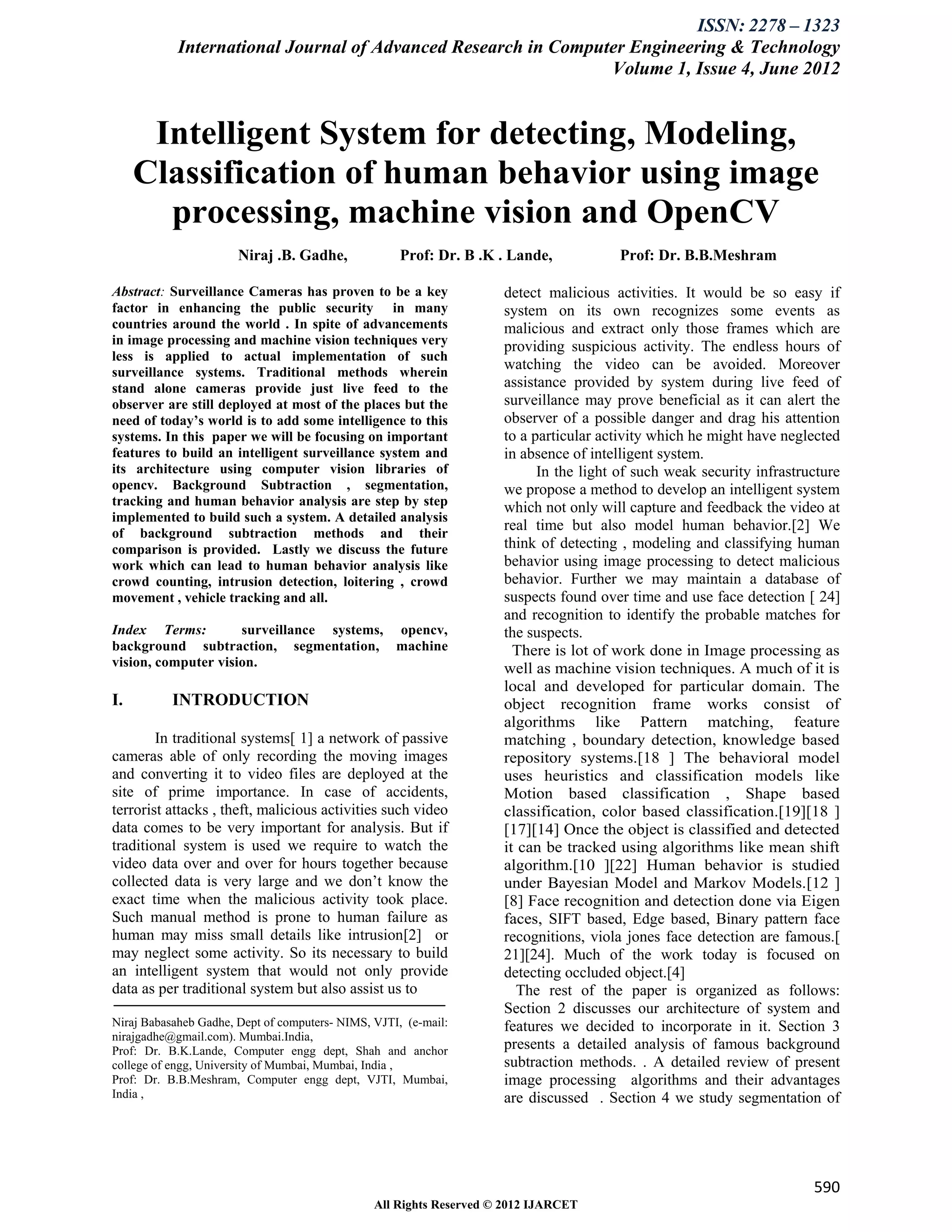 ISSN: 2278 – 1323
            International Journal of Advanced Research in Computer Engineering & Technology
                                                                Volume 1, Issue 4, June 2012


      Intelligent System for detecting, Modeling,
     Classification of human behavior using image
       processing, machine vision and OpenCV
                       Niraj .B. Gadhe,              Prof: Dr. B .K . Lande,           Prof: Dr. B.B.Meshram

Abstract: Surveillance Cameras has proven to be a key                detect malicious activities. It would be so easy if
factor in enhancing the public security in many                      system on its own recognizes some events as
countries around the world . In spite of advancements                malicious and extract only those frames which are
in image processing and machine vision techniques very               providing suspicious activity. The endless hours of
less is applied to actual implementation of such
surveillance systems. Traditional methods wherein
                                                                     watching the video can be avoided. Moreover
stand alone cameras provide just live feed to the                    assistance provided by system during live feed of
observer are still deployed at most of the places but the            surveillance may prove beneficial as it can alert the
need of today’s world is to add some intelligence to this            observer of a possible danger and drag his attention
systems. In this paper we will be focusing on important              to a particular activity which he might have neglected
features to build an intelligent surveillance system and             in absence of intelligent system.
its architecture using computer vision libraries of                        In the light of such weak security infrastructure
opencv. Background Subtraction , segmentation,                       we propose a method to develop an intelligent system
tracking and human behavior analysis are step by step                which not only will capture and feedback the video at
implemented to build such a system. A detailed analysis
of background subtraction methods and their
                                                                     real time but also model human behavior.[2] We
comparison is provided. Lastly we discuss the future                 think of detecting , modeling and classifying human
work which can lead to human behavior analysis like                  behavior using image processing to detect malicious
crowd counting, intrusion detection, loitering , crowd               behavior. Further we may maintain a database of
movement , vehicle tracking and all.                                 suspects found over time and use face detection [ 24]
                                                                     and recognition to identify the probable matches for
Index Terms:         surveillance systems, opencv,                   the suspects.
background subtraction, segmentation, machine                          There is lot of work done in Image processing as
vision, computer vision.                                             well as machine vision techniques. A much of it is
                                                                     local and developed for particular domain. The
I.         INTRODUCTION                                              object recognition frame works consist of
                                                                     algorithms like Pattern matching, feature
        In traditional systems[ 1] a network of passive              matching , boundary detection, knowledge based
cameras able of only recording the moving images                     repository systems.[18 ] The behavioral model
and converting it to video files are deployed at the                 uses heuristics and classification models like
site of prime importance. In case of accidents,                      Motion based classification , Shape based
terrorist attacks , theft, malicious activities such video           classification, color based classification.[19][18 ]
data comes to be very important for analysis. But if                 [17][14] Once the object is classified and detected
traditional system is used we require to watch the                   it can be tracked using algorithms like mean shift
video data over and over for hours together because                  algorithm.[10 ][22] Human behavior is studied
collected data is very large and we don’t know the                   under Bayesian Model and Markov Models.[12 ]
exact time when the malicious activity took place.                   [8] Face recognition and detection done via Eigen
Such manual method is prone to human failure as                      faces, SIFT based, Edge based, Binary pattern face
human may miss small details like intrusion[2] or                    recognitions, viola jones face detection are famous.[
may neglect some activity. So its necessary to build                 21][24]. Much of the work today is focused on
an intelligent system that would not only provide                    detecting occluded object.[4]
data as per traditional system but also assist us to                    The rest of the paper is organized as follows:
                                                                     Section 2 discusses our architecture of system and
Niraj Babasaheb Gadhe, Dept of computers- NIMS, VJTI, (e-mail:       features we decided to incorporate in it. Section 3
nirajgadhe@gmail.com). Mumbai.India,
Prof: Dr. B.K.Lande, Computer engg dept, Shah and anchor             presents a detailed analysis of famous background
college of engg, University of Mumbai, Mumbai, India ,               subtraction methods. . A detailed review of present
Prof: Dr. B.B.Meshram, Computer engg dept, VJTI, Mumbai,             image processing algorithms and their advantages
India ,                                                              are discussed . Section 4 we study segmentation of




                                                                                                                       590
                                                All Rights Reserved © 2012 IJARCET
 
