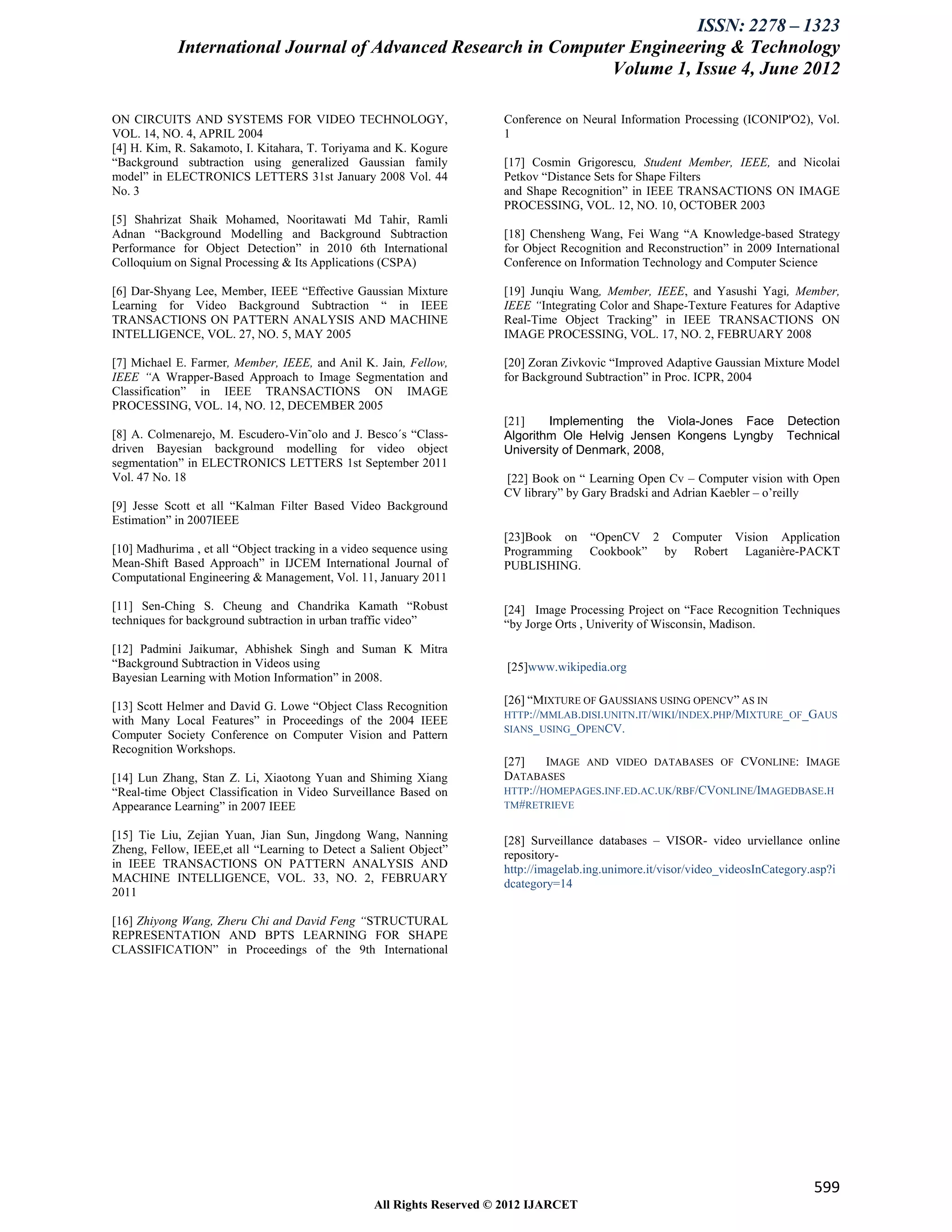 ISSN: 2278 – 1323
            International Journal of Advanced Research in Computer Engineering & Technology
                                                                Volume 1, Issue 4, June 2012

ON CIRCUITS AND SYSTEMS FOR VIDEO TECHNOLOGY,                           Conference on Neural Information Processing (ICONIP'O2), Vol.
VOL. 14, NO. 4, APRIL 2004                                              1
[4] H. Kim, R. Sakamoto, I. Kitahara, T. Toriyama and K. Kogure
“Background subtraction using generalized Gaussian family               [17] Cosmin Grigorescu, Student Member, IEEE, and Nicolai
model” in ELECTRONICS LETTERS 31st January 2008 Vol. 44                 Petkov “Distance Sets for Shape Filters
No. 3                                                                   and Shape Recognition” in IEEE TRANSACTIONS ON IMAGE
                                                                        PROCESSING, VOL. 12, NO. 10, OCTOBER 2003
[5] Shahrizat Shaik Mohamed, Nooritawati Md Tahir, Ramli
Adnan “Background Modelling and Background Subtraction                  [18] Chensheng Wang, Fei Wang “A Knowledge-based Strategy
Performance for Object Detection” in 2010 6th International             for Object Recognition and Reconstruction” in 2009 International
Colloquium on Signal Processing & Its Applications (CSPA)               Conference on Information Technology and Computer Science

[6] Dar-Shyang Lee, Member, IEEE “Effective Gaussian Mixture            [19] Junqiu Wang, Member, IEEE, and Yasushi Yagi, Member,
Learning for Video Background Subtraction “ in IEEE                     IEEE “Integrating Color and Shape-Texture Features for Adaptive
TRANSACTIONS ON PATTERN ANALYSIS AND MACHINE                            Real-Time Object Tracking” in IEEE TRANSACTIONS ON
INTELLIGENCE, VOL. 27, NO. 5, MAY 2005                                  IMAGE PROCESSING, VOL. 17, NO. 2, FEBRUARY 2008

[7] Michael E. Farmer, Member, IEEE, and Anil K. Jain, Fellow,          [20] Zoran Zivkovic “Improved Adaptive Gaussian Mixture Model
IEEE “A Wrapper-Based Approach to Image Segmentation and                for Background Subtraction” in Proc. ICPR, 2004
Classification” in IEEE TRANSACTIONS ON IMAGE
PROCESSING, VOL. 14, NO. 12, DECEMBER 2005
                                                                        [21]    Implementing the Viola-Jones Face             Detection
[8] A. Colmenarejo, M. Escudero-Vin˜olo and J. Besco´s “Class-          Algorithm Ole Helvig Jensen Kongens Lyngby            Technical
driven Bayesian background modelling for video object                   University of Denmark, 2008,
segmentation” in ELECTRONICS LETTERS 1st September 2011
Vol. 47 No. 18                                                          [22] Book on “ Learning Open Cv – Computer vision with Open
                                                                        CV library” by Gary Bradski and Adrian Kaebler – o’reilly
[9] Jesse Scott et all “Kalman Filter Based Video Background
Estimation” in 2007IEEE
                                                                        [23]Book on “OpenCV 2 Computer Vision Application
[10] Madhurima , et all “Object tracking in a video sequence using      Programming Cookbook” by Robert Laganière-PACKT
Mean-Shift Based Approach” in IJCEM International Journal of            PUBLISHING.
Computational Engineering & Management, Vol. 11, January 2011

[11] Sen-Ching S. Cheung and Chandrika Kamath “Robust                   [24] Image Processing Project on “Face Recognition Techniques
techniques for background subtraction in urban traffic video”           “by Jorge Orts , Univerity of Wisconsin, Madison.

[12] Padmini Jaikumar, Abhishek Singh and Suman K Mitra
“Background Subtraction in Videos using                                  [25]www.wikipedia.org
Bayesian Learning with Motion Information” in 2008.

[13] Scott Helmer and David G. Lowe “Object Class Recognition           [26] “MIXTURE OF GAUSSIANS USING OPENCV” AS IN
                                                                        HTTP://MMLAB.DISI.UNITN.IT/WIKI/INDEX.PHP/MIXTURE_OF_GAUS
with Many Local Features” in Proceedings of the 2004 IEEE
                                                                        SIANS_USING_OPENCV.
Computer Society Conference on Computer Vision and Pattern
Recognition Workshops.
                                                                        [27]    IMAGE AND VIDEO DATABASES OF CVONLINE: IMAGE
[14] Lun Zhang, Stan Z. Li, Xiaotong Yuan and Shiming Xiang             DATABASES
“Real-time Object Classification in Video Surveillance Based on         HTTP://HOMEPAGES.INF.ED.AC.UK/RBF/CVONLINE/IMAGEDBASE.H
Appearance Learning” in 2007 IEEE                                       TM#RETRIEVE


[15] Tie Liu, Zejian Yuan, Jian Sun, Jingdong Wang, Nanning             [28] Surveillance databases – VISOR- video urviellance online
Zheng, Fellow, IEEE,et all “Learning to Detect a Salient Object”        repository-
in IEEE TRANSACTIONS ON PATTERN ANALYSIS AND                            http://imagelab.ing.unimore.it/visor/video_videosInCategory.asp?i
MACHINE INTELLIGENCE, VOL. 33, NO. 2, FEBRUARY                          dcategory=14
2011

[16] Zhiyong Wang, Zheru Chi and David Feng “STRUCTURAL
REPRESENTATION AND BPTS LEARNING FOR SHAPE
CLASSIFICATION” in Proceedings of the 9th International




                                                                                                                                   599
                                                   All Rights Reserved © 2012 IJARCET
 