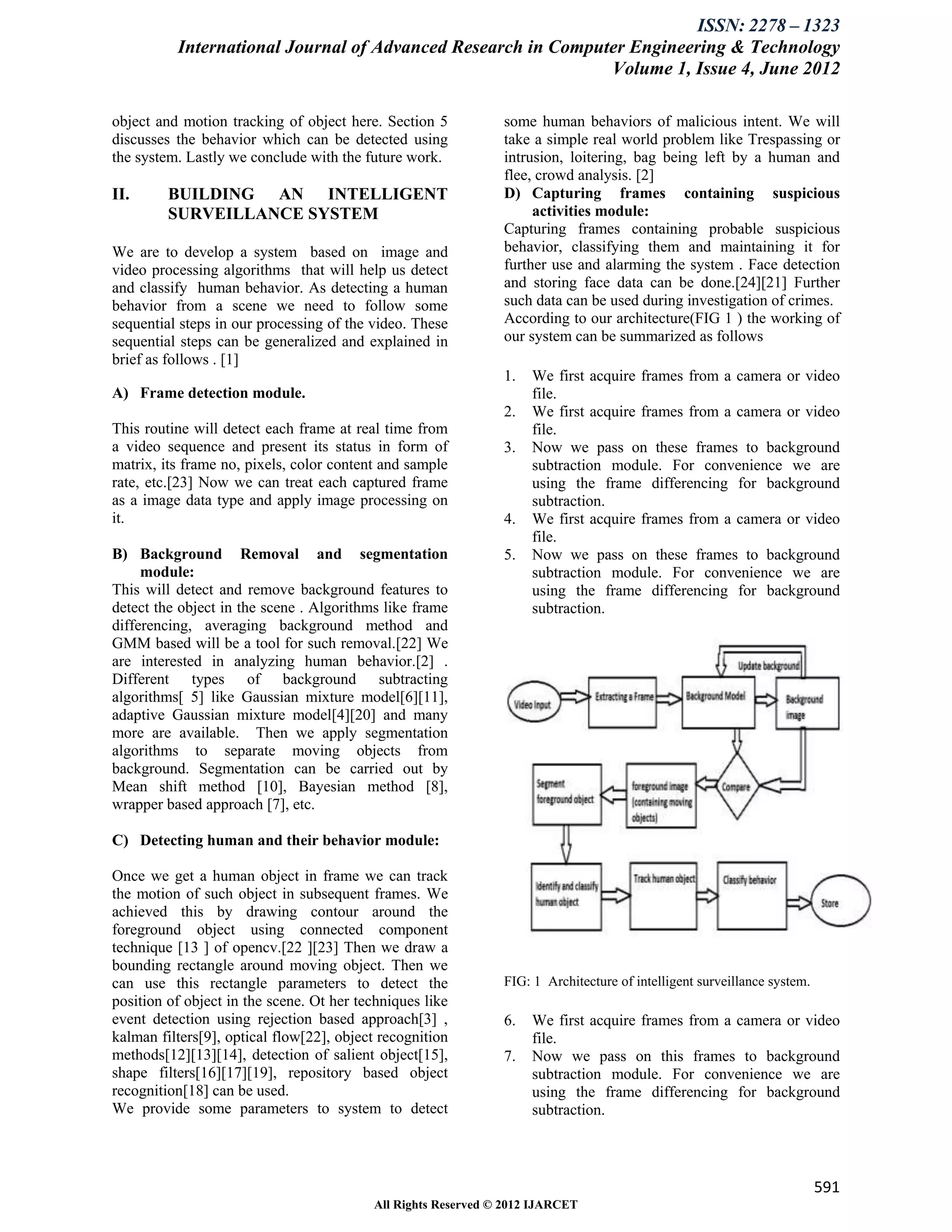 ISSN: 2278 – 1323
          International Journal of Advanced Research in Computer Engineering & Technology
                                                              Volume 1, Issue 4, June 2012

object and motion tracking of object here. Section 5           some human behaviors of malicious intent. We will
discusses the behavior which can be detected using             take a simple real world problem like Trespassing or
the system. Lastly we conclude with the future work.           intrusion, loitering, bag being left by a human and
                                                               flee, crowd analysis. [2]
II.      BUILDING AN INTELLIGENT                               D) Capturing frames containing suspicious
         SURVEILLANCE SYSTEM                                        activities module:
                                                               Capturing frames containing probable suspicious
We are to develop a system based on image and                  behavior, classifying them and maintaining it for
video processing algorithms that will help us detect           further use and alarming the system . Face detection
and classify human behavior. As detecting a human              and storing face data can be done.[24][21] Further
behavior from a scene we need to follow some                   such data can be used during investigation of crimes.
sequential steps in our processing of the video. These         According to our architecture(FIG 1 ) the working of
sequential steps can be generalized and explained in           our system can be summarized as follows
brief as follows . [1]
                                                               1.   We first acquire frames from a camera or video
A) Frame detection module.                                          file.
                                                               2.   We first acquire frames from a camera or video
This routine will detect each frame at real time from               file.
a video sequence and present its status in form of             3.   Now we pass on these frames to background
matrix, its frame no, pixels, color content and sample              subtraction module. For convenience we are
rate, etc.[23] Now we can treat each captured frame                 using the frame differencing for background
as a image data type and apply image processing on                  subtraction.
it.                                                            4.   We first acquire frames from a camera or video
                                                                    file.
B) Background Removal and segmentation                         5.   Now we pass on these frames to background
     module:                                                        subtraction module. For convenience we are
This will detect and remove background features to                  using the frame differencing for background
detect the object in the scene . Algorithms like frame              subtraction.
differencing, averaging background method and
GMM based will be a tool for such removal.[22] We
are interested in analyzing human behavior.[2] .
Different types of background subtracting
algorithms[ 5] like Gaussian mixture model[6][11],
adaptive Gaussian mixture model[4][20] and many
more are available. Then we apply segmentation
algorithms to separate moving objects from
background. Segmentation can be carried out by
Mean shift method [10], Bayesian method [8],
wrapper based approach [7], etc.

C) Detecting human and their behavior module:

Once we get a human object in frame we can track
the motion of such object in subsequent frames. We
achieved this by drawing contour around the
foreground object using connected component
technique [13 ] of opencv.[22 ][23] Then we draw a
bounding rectangle around moving object. Then we
can use this rectangle parameters to detect the                FIG: 1 Architecture of intelligent surveillance system.
position of object in the scene. Ot her techniques like
event detection using rejection based approach[3] ,            6.   We first acquire frames from a camera or video
kalman filters[9], optical flow[22], object recognition             file.
methods[12][13][14], detection of salient object[15],          7.   Now we pass on this frames to background
shape filters[16][17][19], repository based object                  subtraction module. For convenience we are
recognition[18] can be used.                                        using the frame differencing for background
We provide some parameters to system to detect                      subtraction.



                                                                                                                         591
                                          All Rights Reserved © 2012 IJARCET
 