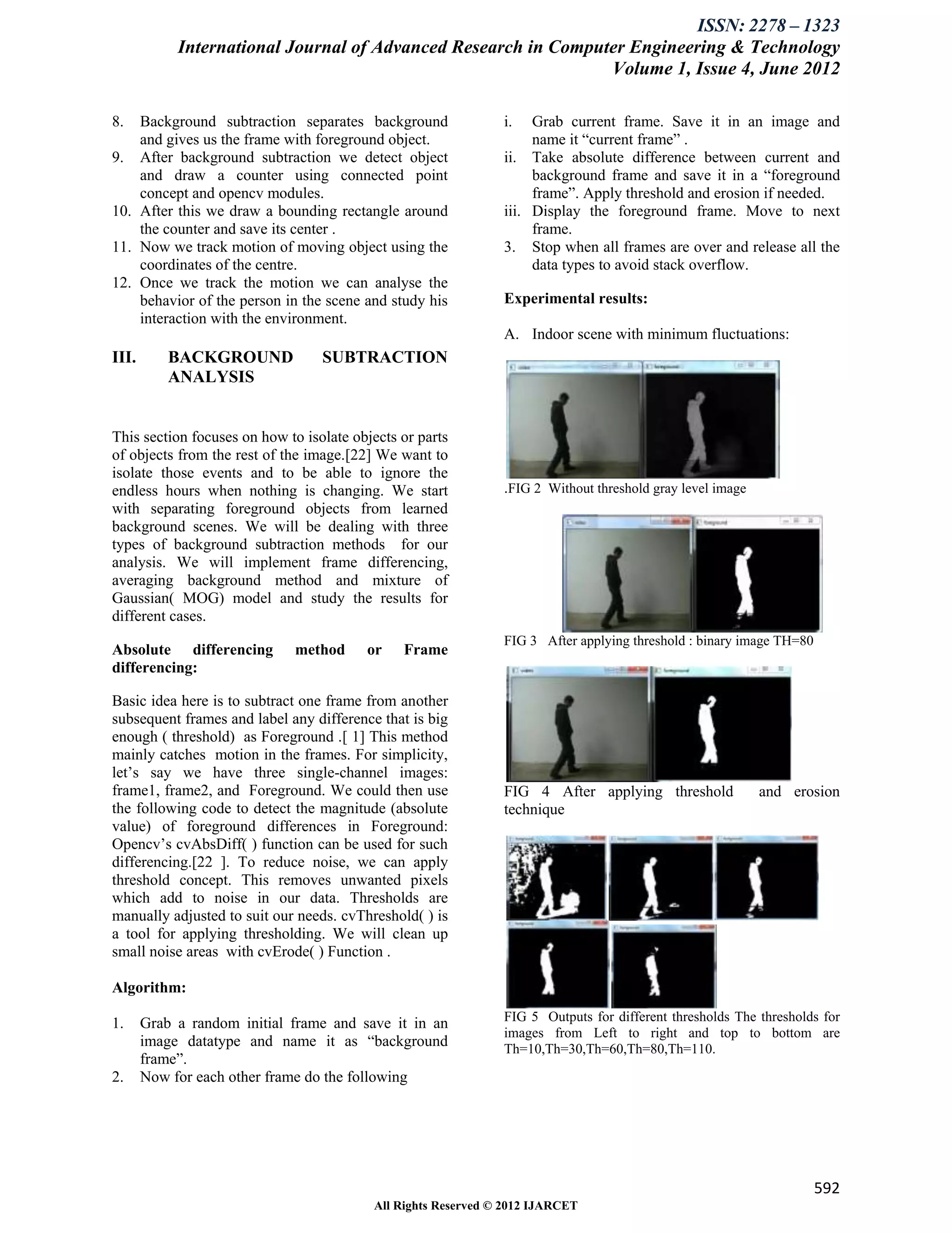 ISSN: 2278 – 1323
            International Journal of Advanced Research in Computer Engineering & Technology
                                                                Volume 1, Issue 4, June 2012

8.  Background subtraction separates background                i.   Grab current frame. Save it in an image and
    and gives us the frame with foreground object.                  name it “current frame” .
9. After background subtraction we detect object               ii. Take absolute difference between current and
    and draw a counter using connected point                        background frame and save it in a “foreground
    concept and opencv modules.                                     frame”. Apply threshold and erosion if needed.
10. After this we draw a bounding rectangle around             iii. Display the foreground frame. Move to next
    the counter and save its center .                               frame.
11. Now we track motion of moving object using the             3. Stop when all frames are over and release all the
    coordinates of the centre.                                      data types to avoid stack overflow.
12. Once we track the motion we can analyse the
    behavior of the person in the scene and study his          Experimental results:
    interaction with the environment.
                                                               A. Indoor scene with minimum fluctuations:
III.       BACKGROUND             SUBTRACTION
           ANALYSIS


This section focuses on how to isolate objects or parts
of objects from the rest of the image.[22] We want to
isolate those events and to be able to ignore the
endless hours when nothing is changing. We start               .FIG 2 Without threshold gray level image
with separating foreground objects from learned
background scenes. We will be dealing with three
types of background subtraction methods for our
analysis. We will implement frame differencing,
averaging background method and mixture of
Gaussian( MOG) model and study the results for
different cases.
                                                               FIG 3 After applying threshold : binary image TH=80
Absolute differencing        method      or    Frame
differencing:

Basic idea here is to subtract one frame from another
subsequent frames and label any difference that is big
enough ( threshold) as Foreground .[ 1] This method
mainly catches motion in the frames. For simplicity,
let’s say we have three single-channel images:
frame1, frame2, and Foreground. We could then use              FIG 4 After applying threshold              and erosion
the following code to detect the magnitude (absolute           technique
value) of foreground differences in Foreground:
Opencv’s cvAbsDiff( ) function can be used for such
differencing.[22 ]. To reduce noise, we can apply
threshold concept. This removes unwanted pixels
which add to noise in our data. Thresholds are
manually adjusted to suit our needs. cvThreshold( ) is
a tool for applying thresholding. We will clean up
small noise areas with cvErode( ) Function .

Algorithm:

1.     Grab a random initial frame and save it in an           FIG 5 Outputs for different thresholds The thresholds for
                                                               images from Left to right and top to bottom are
       image datatype and name it as “background               Th=10,Th=30,Th=60,Th=80,Th=110.
       frame”.
2.     Now for each other frame do the following




                                                                                                                     592
                                          All Rights Reserved © 2012 IJARCET
 