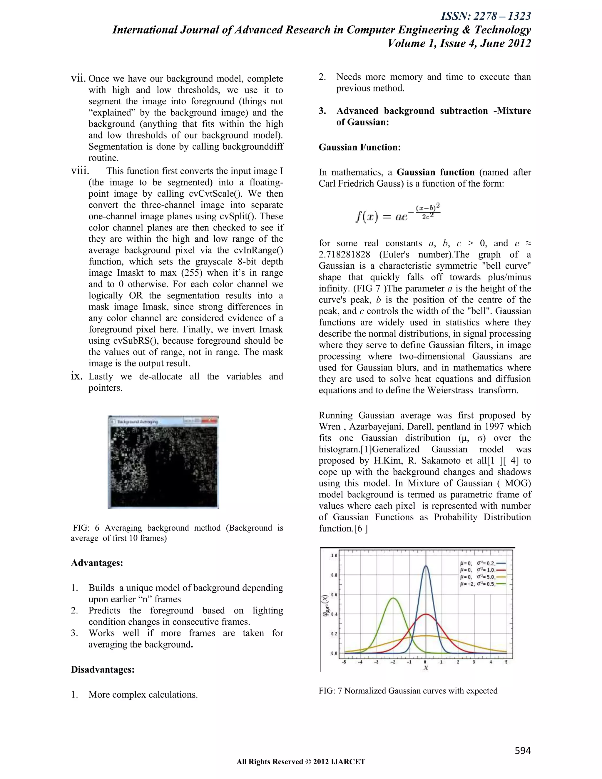 ISSN: 2278 – 1323
          International Journal of Advanced Research in Computer Engineering & Technology
                                                              Volume 1, Issue 4, June 2012

vii. Once we have our background model, complete             2.   Needs more memory and time to execute than
     with high and low thresholds, we use it to                   previous method.
     segment the image into foreground (things not
     “explained” by the background image) and the            3.   Advanced background subtraction -Mixture
     background (anything that fits within the high               of Gaussian:
     and low thresholds of our background model).
     Segmentation is done by calling backgrounddiff          Gaussian Function:
     routine.
viii. This function first converts the input image I         In mathematics, a Gaussian function (named after
     (the image to be segmented) into a floating-            Carl Friedrich Gauss) is a function of the form:
     point image by calling cvCvtScale(). We then
     convert the three-channel image into separate
     one-channel image planes using cvSplit(). These
     color channel planes are then checked to see if
     they are within the high and low range of the           for some real constants a, b, c > 0, and e ≈
     average background pixel via the cvInRange()            2.718281828 (Euler's number).The graph of a
     function, which sets the grayscale 8-bit depth          Gaussian is a characteristic symmetric "bell curve"
     image Imaskt to max (255) when it’s in range            shape that quickly falls off towards plus/minus
     and to 0 otherwise. For each color channel we           infinity. (FIG 7 )The parameter a is the height of the
     logically OR the segmentation results into a            curve's peak, b is the position of the centre of the
     mask image Imask, since strong differences in           peak, and c controls the width of the "bell". Gaussian
     any color channel are considered evidence of a          functions are widely used in statistics where they
     foreground pixel here. Finally, we invert Imask         describe the normal distributions, in signal processing
     using cvSubRS(), because foreground should be           where they serve to define Gaussian filters, in image
     the values out of range, not in range. The mask         processing where two-dimensional Gaussians are
     image is the output result.                             used for Gaussian blurs, and in mathematics where
ix. Lastly we de-allocate all the variables and              they are used to solve heat equations and diffusion
     pointers.                                               equations and to define the Weierstrass transform.

                                                             Running Gaussian average was first proposed by
                                                             Wren , Azarbayejani, Darell, pentland in 1997 which
                                                             fits one Gaussian distribution (μ, σ) over the
                                                             histogram.[1]Generalized Gaussian model was
                                                             proposed by H.Kim, R. Sakamoto et all[1 ][ 4] to
                                                             cope up with the background changes and shadows
                                                             using this model. In Mixture of Gaussian ( MOG)
                                                             model background is termed as parametric frame of
                                                             values where each pixel is represented with number
                                                             of Gaussian Functions as Probability Distribution
 FIG: 6 Averaging background method (Background is           function.[6 ]
average of first 10 frames)

Advantages:

1.   Builds a unique model of background depending
     upon earlier “n” frames
2.   Predicts the foreground based on lighting
     condition changes in consecutive frames.
3.   Works well if more frames are taken for
     averaging the background.

Disadvantages:

1.   More complex calculations.                              FIG: 7 Normalized Gaussian curves with expected




                                                                                                               594
                                        All Rights Reserved © 2012 IJARCET
 