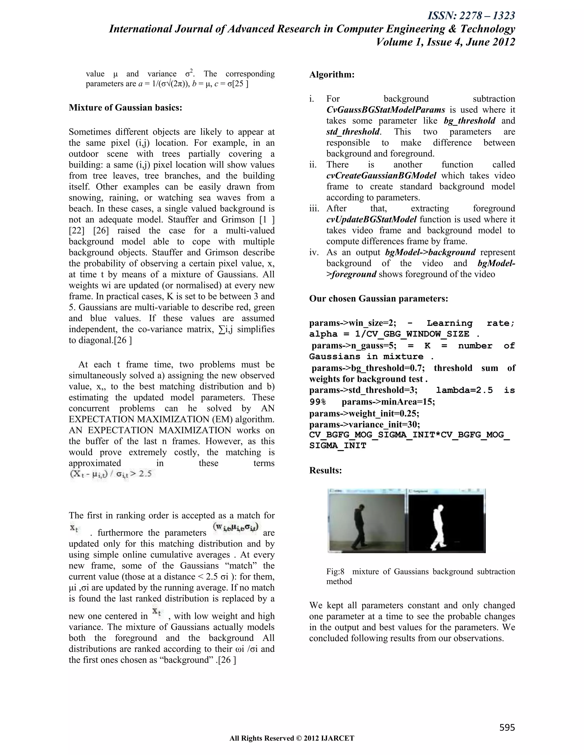 ISSN: 2278 – 1323
           International Journal of Advanced Research in Computer Engineering & Technology
                                                               Volume 1, Issue 4, June 2012

    value μ and variance σ2. The corresponding                   Algorithm:
    parameters are a = 1/(σ√(2π)), b = μ, c = σ[25 ]
                                                                 i.   For             background            subtraction
Mixture of Gaussian basics:                                           CvGaussBGStatModelParams is used where it
                                                                      takes some parameter like bg_threshold and
Sometimes different objects are likely to appear at                   std_threshold. This two parameters are
the same pixel (i,j) location. For example, in an                     responsible to make difference between
outdoor scene with trees partially covering a                         background and foreground.
building: a same (i,j) pixel location will show values           ii. There       is     another     function     called
from tree leaves, tree branches, and the building                     cvCreateGaussianBGModel which takes video
itself. Other examples can be easily drawn from                       frame to create standard background model
snowing, raining, or watching sea waves from a                        according to parameters.
beach. In these cases, a single valued background is             iii. After       that,     extracting      foreground
not an adequate model. Stauffer and Grimson [1 ]                      cvUpdateBGStatModel function is used where it
[22] [26] raised the case for a multi-valued                          takes video frame and background model to
background model able to cope with multiple                           compute differences frame by frame.
background objects. Stauffer and Grimson describe                iv. As an output bgModel->background represent
the probability of observing a certain pixel value, x,                background of the video and bgModel-
at time t by means of a mixture of Gaussians. All                     >foreground shows foreground of the video
weights wi are updated (or normalised) at every new
frame. In practical cases, K is set to be between 3 and          Our chosen Gaussian parameters:
5. Gaussians are multi-variable to describe red, green
and blue values. If these values are assumed                     params->win_size=2; - Learning rate;
independent, the co-variance matrix, ∑i,j simplifies             alpha = 1/CV_GBG_WINDOW_SIZE .
to diagonal.[26 ]
                                                                 params->n_gauss=5; = K = number of
                                                                 Gaussians in mixture .
   At each t frame time, two problems must be                    params->bg_threshold=0.7; threshold sum of
simultaneously solved a) assigning the new observed              weights for background test .
value, x,, to the best matching distribution and b)              params->std_threshold=3;      lambda=2.5 is
estimating the updated model parameters. These                   99%     params->minArea=15;
concurrent problems can he solved by AN
                                                                 params->weight_init=0.25;
EXPECTATION MAXIMIZATION (EM) algorithm.
                                                                 params->variance_init=30;
AN EXPECTATION MAXIMIZATION works on                             CV_BGFG_MOG_SIGMA_INIT*CV_BGFG_MOG_
the buffer of the last n frames. However, as this                SIGMA_INIT
would prove extremely costly, the matching is
approximated          in         these        terms
                                                                 Results:



The first in ranking order is accepted as a match for
      . furthermore the parameters                    are
updated only for this matching distribution and by
using simple online cumulative averages . At every
new frame, some of the Gaussians “match” the
                                                                      Fig:8 mixture of Gaussians background subtraction
current value (those at a distance < 2.5 σi ): for them,              method
μi ,σi are updated by the running average. If no match
is found the last ranked distribution is replaced by a
                                                                 We kept all parameters constant and only changed
new one centered in        , with low weight and high            one parameter at a time to see the probable changes
variance. The mixture of Gaussians actually models               in the output and best values for the parameters. We
both the foreground and the background All                       concluded following results from our observations.
distributions are ranked according to their ωi /σi and
the first ones chosen as “background” .[26 ]




                                                                                                                  595
                                            All Rights Reserved © 2012 IJARCET
 