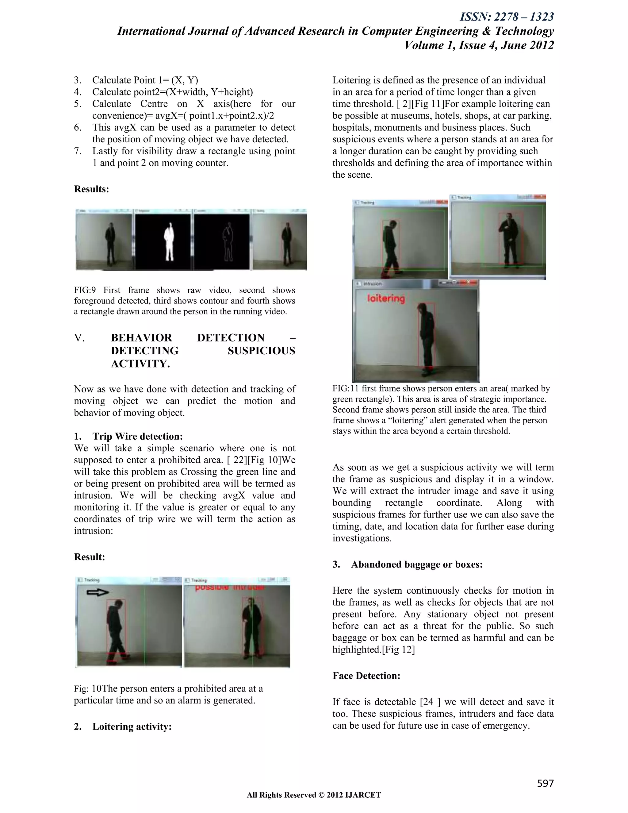 ISSN: 2278 – 1323
           International Journal of Advanced Research in Computer Engineering & Technology
                                                               Volume 1, Issue 4, June 2012

3.   Calculate Point 1= (X, Y)                                   Loitering is defined as the presence of an individual
4.   Calculate point2=(X+width, Y+height)                        in an area for a period of time longer than a given
5.   Calculate Centre on X axis(here for our                     time threshold. [ 2][Fig 11]For example loitering can
     convenience)= avgX=( point1.x+point2.x)/2                   be possible at museums, hotels, shops, at car parking,
6.   This avgX can be used as a parameter to detect              hospitals, monuments and business places. Such
     the position of moving object we have detected.             suspicious events where a person stands at an area for
7.   Lastly for visibility draw a rectangle using point          a longer duration can be caught by providing such
     1 and point 2 on moving counter.                            thresholds and defining the area of importance within
                                                                 the scene.
Results:




FIG:9 First frame shows raw video, second shows
foreground detected, third shows contour and fourth shows
a rectangle drawn around the person in the running video.

V.         BEHAVIOR            DETECTION    –
           DETECTING               SUSPICIOUS
           ACTIVITY.

Now as we have done with detection and tracking of               FIG:11 first frame shows person enters an area( marked by
moving object we can predict the motion and                      green rectangle). This area is area of strategic importance.
behavior of moving object.                                       Second frame shows person still inside the area. The third
                                                                 frame shows a “loitering” alert generated when the person
                                                                 stays within the area beyond a certain threshold.
1. Trip Wire detection:
We will take a simple scenario where one is not
supposed to enter a prohibited area. [ 22][Fig 10]We
will take this problem as Crossing the green line and            As soon as we get a suspicious activity we will term
or being present on prohibited area will be termed as            the frame as suspicious and display it in a window.
intrusion. We will be checking avgX value and                    We will extract the intruder image and save it using
monitoring it. If the value is greater or equal to any           bounding rectangle coordinate. Along with
coordinates of trip wire we will term the action as              suspicious frames for further use we can also save the
intrusion:                                                       timing, date, and location data for further ease during
                                                                 investigations.
Result:
                                                                 3.   Abandoned baggage or boxes:

                                                                 Here the system continuously checks for motion in
                                                                 the frames, as well as checks for objects that are not
                                                                 present before. Any stationary object not present
                                                                 before can act as a threat for the public. So such
                                                                 baggage or box can be termed as harmful and can be
                                                                 highlighted.[Fig 12]

                                                                 Face Detection:
Fig: 10The person enters a prohibited area at a
particular time and so an alarm is generated.                    If face is detectable [24 ] we will detect and save it
                                                                 too. These suspicious frames, intruders and face data
2.   Loitering activity:                                         can be used for future use in case of emergency.




                                                                                                                         597
                                            All Rights Reserved © 2012 IJARCET
 