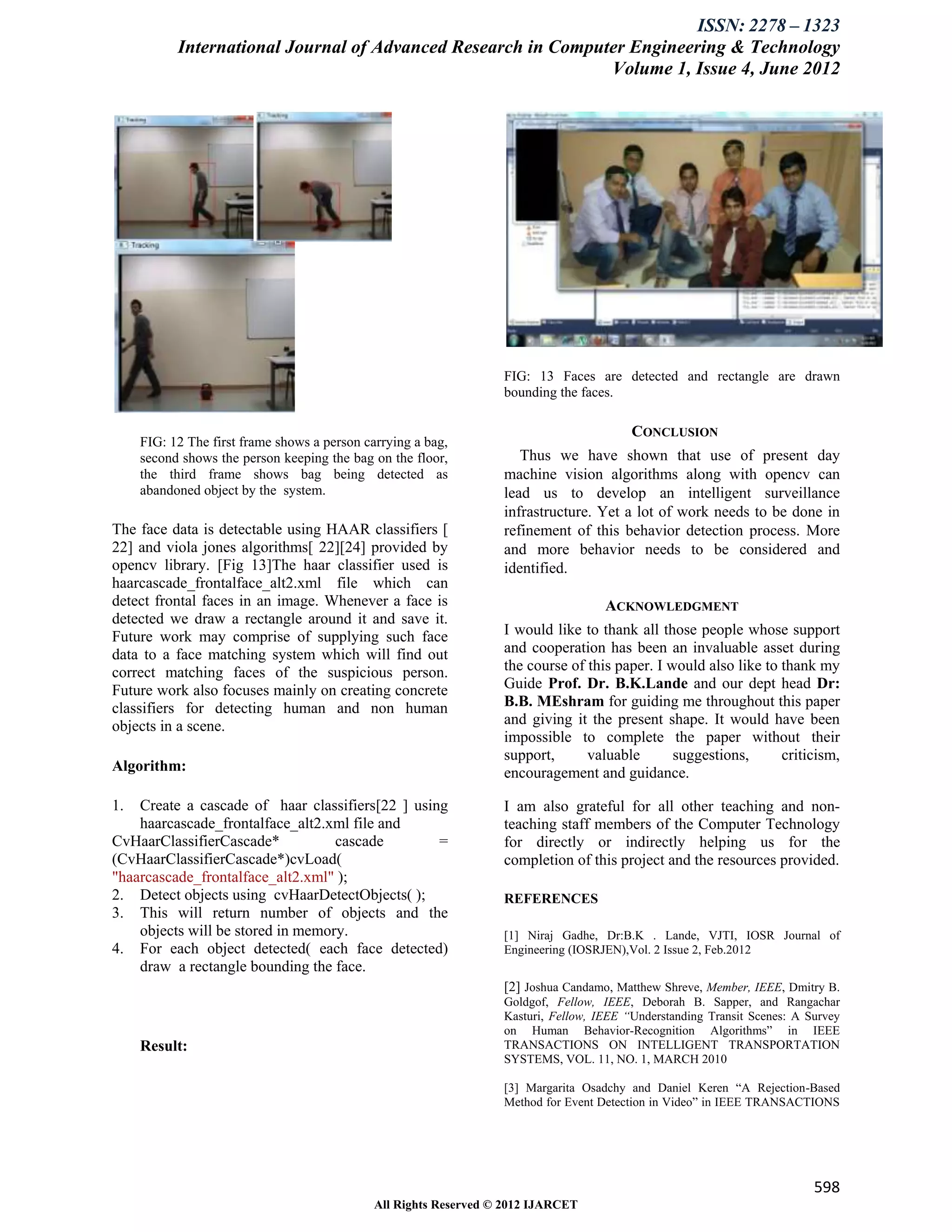 ISSN: 2278 – 1323
           International Journal of Advanced Research in Computer Engineering & Technology
                                                               Volume 1, Issue 4, June 2012




                                                                   FIG: 13 Faces are detected and rectangle are drawn
                                                                   bounding the faces.

                                                                                          CONCLUSION
     FIG: 12 The first frame shows a person carrying a bag,
     second shows the person keeping the bag on the floor,            Thus we have shown that use of present day
     the third frame shows bag being detected as                   machine vision algorithms along with opencv can
     abandoned object by the system.                               lead us to develop an intelligent surveillance
                                                                   infrastructure. Yet a lot of work needs to be done in
The face data is detectable using HAAR classifiers [               refinement of this behavior detection process. More
22] and viola jones algorithms[ 22][24] provided by                and more behavior needs to be considered and
opencv library. [Fig 13]The haar classifier used is                identified.
haarcascade_frontalface_alt2.xml file which can
detect frontal faces in an image. Whenever a face is                                 ACKNOWLEDGMENT
detected we draw a rectangle around it and save it.
Future work may comprise of supplying such face                    I would like to thank all those people whose support
data to a face matching system which will find out                 and cooperation has been an invaluable asset during
correct matching faces of the suspicious person.                   the course of this paper. I would also like to thank my
Future work also focuses mainly on creating concrete               Guide Prof. Dr. B.K.Lande and our dept head Dr:
classifiers for detecting human and non human                      B.B. MEshram for guiding me throughout this paper
objects in a scene.                                                and giving it the present shape. It would have been
                                                                   impossible to complete the paper without their
                                                                   support,      valuable       suggestions,      criticism,
Algorithm:                                                         encouragement and guidance.

1.  Create a cascade of haar classifiers[22 ] using                I am also grateful for all other teaching and non-
    haarcascade_frontalface_alt2.xml file and                      teaching staff members of the Computer Technology
CvHaarClassifierCascade*           cascade        =                for directly or indirectly helping us for the
(CvHaarClassifierCascade*)cvLoad(                                  completion of this project and the resources provided.
"haarcascade_frontalface_alt2.xml" );
2. Detect objects using cvHaarDetectObjects( );                    REFERENCES
3. This will return number of objects and the
    objects will be stored in memory.                              [1] Niraj Gadhe, Dr:B.K . Lande, VJTI, IOSR Journal of
4. For each object detected( each face detected)                   Engineering (IOSRJEN),Vol. 2 Issue 2, Feb.2012
    draw a rectangle bounding the face.
                                                                   [2] Joshua Candamo, Matthew Shreve, Member, IEEE, Dmitry B.
                                                                   Goldgof, Fellow, IEEE, Deborah B. Sapper, and Rangachar
                                                                   Kasturi, Fellow, IEEE “Understanding Transit Scenes: A Survey
                                                                   on Human Behavior-Recognition Algorithms” in IEEE
     Result:                                                       TRANSACTIONS ON INTELLIGENT TRANSPORTATION
                                                                   SYSTEMS, VOL. 11, NO. 1, MARCH 2010

                                                                   [3] Margarita Osadchy and Daniel Keren “A Rejection-Based
                                                                   Method for Event Detection in Video” in IEEE TRANSACTIONS




                                                                                                                           598
                                              All Rights Reserved © 2012 IJARCET
 