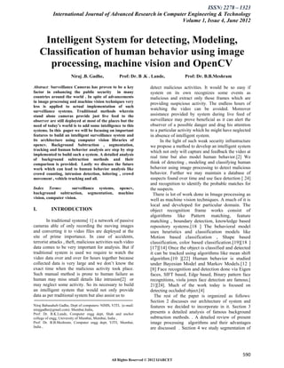 ISSN: 2278 – 1323
            International Journal of Advanced Research in Computer Engineering & Technology
                                                                Volume 1, Issue 4, June 2012


      Intelligent System for detecting, Modeling,
     Classification of human behavior using image
       processing, machine vision and OpenCV
                       Niraj .B. Gadhe,              Prof: Dr. B .K . Lande,           Prof: Dr. B.B.Meshram

Abstract: Surveillance Cameras has proven to be a key                detect malicious activities. It would be so easy if
factor in enhancing the public security in many                      system on its own recognizes some events as
countries around the world . In spite of advancements                malicious and extract only those frames which are
in image processing and machine vision techniques very               providing suspicious activity. The endless hours of
less is applied to actual implementation of such
surveillance systems. Traditional methods wherein
                                                                     watching the video can be avoided. Moreover
stand alone cameras provide just live feed to the                    assistance provided by system during live feed of
observer are still deployed at most of the places but the            surveillance may prove beneficial as it can alert the
need of today’s world is to add some intelligence to this            observer of a possible danger and drag his attention
systems. In this paper we will be focusing on important              to a particular activity which he might have neglected
features to build an intelligent surveillance system and             in absence of intelligent system.
its architecture using computer vision libraries of                        In the light of such weak security infrastructure
opencv. Background Subtraction , segmentation,                       we propose a method to develop an intelligent system
tracking and human behavior analysis are step by step                which not only will capture and feedback the video at
implemented to build such a system. A detailed analysis
of background subtraction methods and their
                                                                     real time but also model human behavior.[2] We
comparison is provided. Lastly we discuss the future                 think of detecting , modeling and classifying human
work which can lead to human behavior analysis like                  behavior using image processing to detect malicious
crowd counting, intrusion detection, loitering , crowd               behavior. Further we may maintain a database of
movement , vehicle tracking and all.                                 suspects found over time and use face detection [ 24]
                                                                     and recognition to identify the probable matches for
Index Terms:         surveillance systems, opencv,                   the suspects.
background subtraction, segmentation, machine                          There is lot of work done in Image processing as
vision, computer vision.                                             well as machine vision techniques. A much of it is
                                                                     local and developed for particular domain. The
I.         INTRODUCTION                                              object recognition frame works consist of
                                                                     algorithms like Pattern matching, feature
        In traditional systems[ 1] a network of passive              matching , boundary detection, knowledge based
cameras able of only recording the moving images                     repository systems.[18 ] The behavioral model
and converting it to video files are deployed at the                 uses heuristics and classification models like
site of prime importance. In case of accidents,                      Motion based classification , Shape based
terrorist attacks , theft, malicious activities such video           classification, color based classification.[19][18 ]
data comes to be very important for analysis. But if                 [17][14] Once the object is classified and detected
traditional system is used we require to watch the                   it can be tracked using algorithms like mean shift
video data over and over for hours together because                  algorithm.[10 ][22] Human behavior is studied
collected data is very large and we don’t know the                   under Bayesian Model and Markov Models.[12 ]
exact time when the malicious activity took place.                   [8] Face recognition and detection done via Eigen
Such manual method is prone to human failure as                      faces, SIFT based, Edge based, Binary pattern face
human may miss small details like intrusion[2] or                    recognitions, viola jones face detection are famous.[
may neglect some activity. So its necessary to build                 21][24]. Much of the work today is focused on
an intelligent system that would not only provide                    detecting occluded object.[4]
data as per traditional system but also assist us to                    The rest of the paper is organized as follows:
                                                                     Section 2 discusses our architecture of system and
Niraj Babasaheb Gadhe, Dept of computers- NIMS, VJTI, (e-mail:       features we decided to incorporate in it. Section 3
nirajgadhe@gmail.com). Mumbai.India,
Prof: Dr. B.K.Lande, Computer engg dept, Shah and anchor             presents a detailed analysis of famous background
college of engg, University of Mumbai, Mumbai, India ,               subtraction methods. . A detailed review of present
Prof: Dr. B.B.Meshram, Computer engg dept, VJTI, Mumbai,             image processing algorithms and their advantages
India ,                                                              are discussed . Section 4 we study segmentation of




                                                                                                                       590
                                                All Rights Reserved © 2012 IJARCET
 