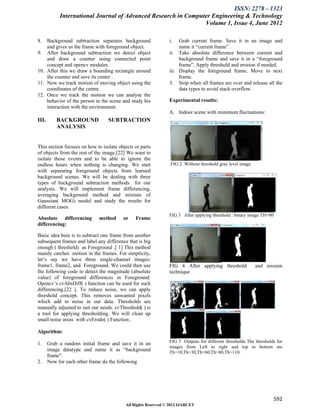 ISSN: 2278 – 1323
            International Journal of Advanced Research in Computer Engineering & Technology
                                                                Volume 1, Issue 4, June 2012

8.  Background subtraction separates background                i.   Grab current frame. Save it in an image and
    and gives us the frame with foreground object.                  name it “current frame” .
9. After background subtraction we detect object               ii. Take absolute difference between current and
    and draw a counter using connected point                        background frame and save it in a “foreground
    concept and opencv modules.                                     frame”. Apply threshold and erosion if needed.
10. After this we draw a bounding rectangle around             iii. Display the foreground frame. Move to next
    the counter and save its center .                               frame.
11. Now we track motion of moving object using the             3. Stop when all frames are over and release all the
    coordinates of the centre.                                      data types to avoid stack overflow.
12. Once we track the motion we can analyse the
    behavior of the person in the scene and study his          Experimental results:
    interaction with the environment.
                                                               A. Indoor scene with minimum fluctuations:
III.       BACKGROUND             SUBTRACTION
           ANALYSIS


This section focuses on how to isolate objects or parts
of objects from the rest of the image.[22] We want to
isolate those events and to be able to ignore the
endless hours when nothing is changing. We start               .FIG 2 Without threshold gray level image
with separating foreground objects from learned
background scenes. We will be dealing with three
types of background subtraction methods for our
analysis. We will implement frame differencing,
averaging background method and mixture of
Gaussian( MOG) model and study the results for
different cases.
                                                               FIG 3 After applying threshold : binary image TH=80
Absolute differencing        method      or    Frame
differencing:

Basic idea here is to subtract one frame from another
subsequent frames and label any difference that is big
enough ( threshold) as Foreground .[ 1] This method
mainly catches motion in the frames. For simplicity,
let’s say we have three single-channel images:
frame1, frame2, and Foreground. We could then use              FIG 4 After applying threshold              and erosion
the following code to detect the magnitude (absolute           technique
value) of foreground differences in Foreground:
Opencv’s cvAbsDiff( ) function can be used for such
differencing.[22 ]. To reduce noise, we can apply
threshold concept. This removes unwanted pixels
which add to noise in our data. Thresholds are
manually adjusted to suit our needs. cvThreshold( ) is
a tool for applying thresholding. We will clean up
small noise areas with cvErode( ) Function .

Algorithm:

1.     Grab a random initial frame and save it in an           FIG 5 Outputs for different thresholds The thresholds for
                                                               images from Left to right and top to bottom are
       image datatype and name it as “background               Th=10,Th=30,Th=60,Th=80,Th=110.
       frame”.
2.     Now for each other frame do the following




                                                                                                                     592
                                          All Rights Reserved © 2012 IJARCET
 