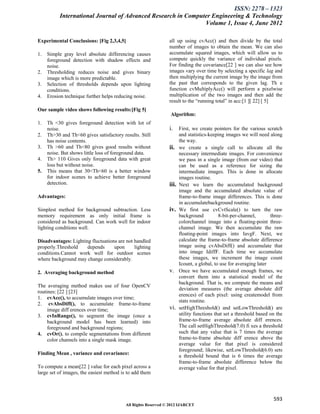 ISSN: 2278 – 1323
           International Journal of Advanced Research in Computer Engineering & Technology
                                                               Volume 1, Issue 4, June 2012

Experimental Conclusions: [Fig 2,3,4,5]                        all up using cvAcc() and then divide by the total
                                                               number of images to obtain the mean. We can also
1.   Simple gray level absolute differencing causes            accumulate squared images, which will allow us to
     foreground detection with shadow effects and              compute quickly the variance of individual pixels.
     noise.                                                    For finding the covariance[22 ] we can also see how
2.   Thresholding reduces noise and gives binary               images vary over time by selecting a specific lag and
     image which is more predictable.                          then multiplying the current image by the image from
3.   Selection of thresholds depends upon lighting             the past that corresponds to the given lag. Th e
     conditions.                                               function cvMultiplyAcc() will perform a pixelwise
4.   Erosion technique further helps reducing noise.           multiplication of the two images and then add the
                                                               result to the “running total” in acc:[1 ][ 22] [ 5]
Our sample video shows following results:[Fig 5]
                                                                Algorithm:
1.   Th <30 gives foreground detection with lot of
     noise.                                                    i. First, we create pointers for the various scratch
2.   Th>30 and Th<60 gives satisfactory results. Still                and statistics-keeping images we will need along
     has noise contents.                                              the way.
3.   Th >60 and Th<80 gives good results without               ii.    we create a single call to allocate all the
     noise. But shows little loss of foreground data.                 necessary intermediate images. For convenience
4.   Th> 110 Gives only foreground data with great                    we pass in a single image (from our video) that
     loss but without noise.                                          can be used as a reference for sizing the
5.   This means that 30<Th<60 is a better window                      intermediate images. This is done in allocate
     for indoor scenes to achieve better foreground                   images routine.
     detection.                                                iii.   Next we learn the accumulated background
                                                                      image and the accumulated absolute value of
Advantages:                                                           frame-to-frame image differences. This is done
                                                                      in accumulatebackground routine.
Simplest method for background subtraction. Less               iv.    We first use cvCvtScale() to turn the raw
memory requirement as only initial frame is                           background          8-bit-per-channel,       three-
considered as background. Can work well for indoor                    colorchannel image into a floating-point three-
lighting conditions well.                                             channel image. We then accumulate the raw
                                                                      floating-point images into IavgF. Next, we
Disadvantages: Lighting fluctuations are not handled                  calculate the frame-to-frame absolute difference
properly.Threshold    depends      upon      lighting                 image using cvAbsDiff() and accumulate that
conditions.Cannot work well for outdoor scenes                        into image IdiffF. Each time we accumulate
where background may change considerably.                             these images, we increment the image count
                                                                      Icount, a global, to use for averaging later
2. Averaging background method                                 v.     Once we have accumulated enough frames, we
                                                                      convert them into a statistical model of the
                                                                      background. That is, we compute the means and
The averaging method makes use of four OpenCV
                                                                      deviation measures (the average absolute diff
routines: [22 ] [23]
                                                                      erences) of each pixel: using createmodel from
1. cvAcc(), to accumulate images over time;
                                                                      stats routine.
2. cvAbsDiff(), to accumulate frame-to-frame
     image diff erences over time;                             vi.    setHighThreshold() and setLowThreshold() are
3. cvInRange(), to segment the image (once a                          utility functions that set a threshold based on the
     background model has been learned) into                          frame-to-frame average absolute diff erences.
     foreground and background regions;                               The call setHighThreshold(7.0) fi xes a threshold
4. cvOr(), to compile segmentations from different                    such that any value that is 7 times the average
     color channels into a single mask image.                         frame-to-frame absolute diff erence above the
                                                                      average value for that pixel is considered
                                                                      foreground; likewise, setLowThreshold(6.0) sets
Finding Mean , variance and covariance:
                                                                      a threshold bound that is 6 times the average
                                                                      frame-to-frame absolute difference below the
To compute a mean[22 ] value for each pixel across a                  average value for that pixel.
large set of images, the easiest method is to add them




                                                                                                                    593
                                          All Rights Reserved © 2012 IJARCET
 