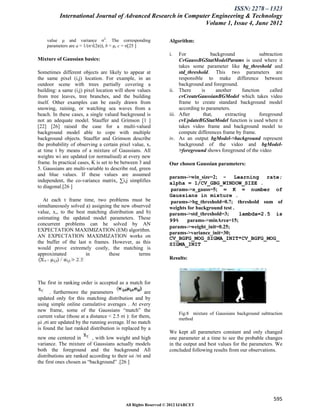 ISSN: 2278 – 1323
           International Journal of Advanced Research in Computer Engineering & Technology
                                                               Volume 1, Issue 4, June 2012

    value μ and variance σ2. The corresponding                   Algorithm:
    parameters are a = 1/(σ√(2π)), b = μ, c = σ[25 ]
                                                                 i.   For             background            subtraction
Mixture of Gaussian basics:                                           CvGaussBGStatModelParams is used where it
                                                                      takes some parameter like bg_threshold and
Sometimes different objects are likely to appear at                   std_threshold. This two parameters are
the same pixel (i,j) location. For example, in an                     responsible to make difference between
outdoor scene with trees partially covering a                         background and foreground.
building: a same (i,j) pixel location will show values           ii. There       is     another     function     called
from tree leaves, tree branches, and the building                     cvCreateGaussianBGModel which takes video
itself. Other examples can be easily drawn from                       frame to create standard background model
snowing, raining, or watching sea waves from a                        according to parameters.
beach. In these cases, a single valued background is             iii. After       that,     extracting      foreground
not an adequate model. Stauffer and Grimson [1 ]                      cvUpdateBGStatModel function is used where it
[22] [26] raised the case for a multi-valued                          takes video frame and background model to
background model able to cope with multiple                           compute differences frame by frame.
background objects. Stauffer and Grimson describe                iv. As an output bgModel->background represent
the probability of observing a certain pixel value, x,                background of the video and bgModel-
at time t by means of a mixture of Gaussians. All                     >foreground shows foreground of the video
weights wi are updated (or normalised) at every new
frame. In practical cases, K is set to be between 3 and          Our chosen Gaussian parameters:
5. Gaussians are multi-variable to describe red, green
and blue values. If these values are assumed                     params->win_size=2; - Learning rate;
independent, the co-variance matrix, ∑i,j simplifies             alpha = 1/CV_GBG_WINDOW_SIZE .
to diagonal.[26 ]
                                                                 params->n_gauss=5; = K = number of
                                                                 Gaussians in mixture .
   At each t frame time, two problems must be                    params->bg_threshold=0.7; threshold sum of
simultaneously solved a) assigning the new observed              weights for background test .
value, x,, to the best matching distribution and b)              params->std_threshold=3;      lambda=2.5 is
estimating the updated model parameters. These                   99%     params->minArea=15;
concurrent problems can he solved by AN
                                                                 params->weight_init=0.25;
EXPECTATION MAXIMIZATION (EM) algorithm.
                                                                 params->variance_init=30;
AN EXPECTATION MAXIMIZATION works on                             CV_BGFG_MOG_SIGMA_INIT*CV_BGFG_MOG_
the buffer of the last n frames. However, as this                SIGMA_INIT
would prove extremely costly, the matching is
approximated          in         these        terms
                                                                 Results:



The first in ranking order is accepted as a match for
      . furthermore the parameters                    are
updated only for this matching distribution and by
using simple online cumulative averages . At every
new frame, some of the Gaussians “match” the
                                                                      Fig:8 mixture of Gaussians background subtraction
current value (those at a distance < 2.5 σi ): for them,              method
μi ,σi are updated by the running average. If no match
is found the last ranked distribution is replaced by a
                                                                 We kept all parameters constant and only changed
new one centered in        , with low weight and high            one parameter at a time to see the probable changes
variance. The mixture of Gaussians actually models               in the output and best values for the parameters. We
both the foreground and the background All                       concluded following results from our observations.
distributions are ranked according to their ωi /σi and
the first ones chosen as “background” .[26 ]




                                                                                                                  595
                                            All Rights Reserved © 2012 IJARCET
 