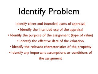 Identify Problem 
Identify client and intended users of appraisal 
• Identify the intended use of the appraisal 
• Identify the purpose of the assignment (type of value) 
• Identify the effective date of the valuation 
• Identify the relevant characteristics of the property 
• Identify any important assumptions or conditions of 
the assignment 
 