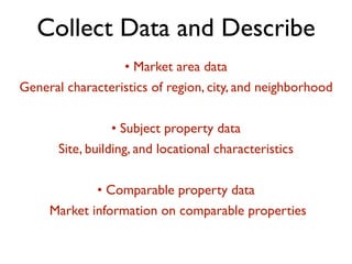 Collect Data and Describe 
• Market area data 
General characteristics of region, city, and neighborhood 
! 
• Subject property data 
Site, building, and locational characteristics 
! 
• Comparable property data 
Market information on comparable properties 
 