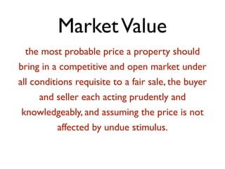 Market Value 
the most probable price a property should 
bring in a competitive and open market under 
all conditions requisite to a fair sale, the buyer 
and seller each acting prudently and 
knowledgeably, and assuming the price is not 
affected by undue stimulus. 
! 
 