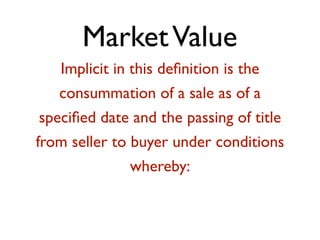 Market Value 
Implicit in this definition is the 
consummation of a sale as of a 
specified date and the passing of title 
from seller to buyer under conditions 
whereby: 
! 
 