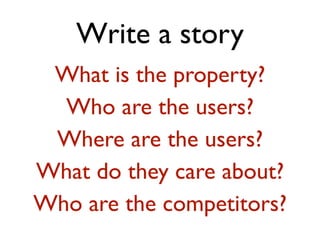 Write a story 
What is the property? 
Who are the users? 
Where are the users? 
What do they care about? 
Who are the competitors? 
 