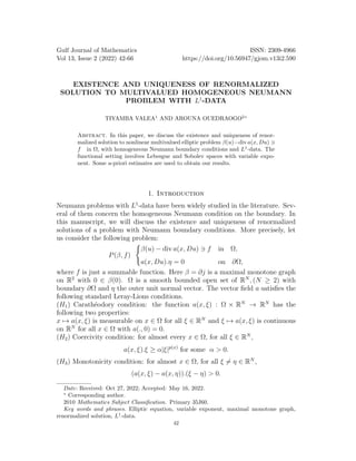 Gulf Journal of Mathematics ISSN: 2309-4966
Vol 13, Issue 2 (2022) 42-66 https://doi.org/10.56947/gjom.v13i2.590
EXISTENCE AND UNIQUENESS OF RENORMALIZED
SOLUTION TO MULTIVALUED HOMOGENEOUS NEUMANN
PROBLEM WITH L1
-DATA
TIYAMBA VALEA1
AND AROUNA OUEDRAOGO2∗
Abstract. In this paper, we discuss the existence and uniqueness of renor-
malized solution to nonlinear multivalued elliptic problem β(u)−div a(x, Du) ∋
f in Ω, with homogeneous Neumann boundary conditions and L1
-data. The
functional setting involves Lebesgue and Sobolev spaces with variable expo-
nent. Some a-priori estimates are used to obtain our results.
1. Introduction
Neumann problems with L1
-data have been widely studied in the literature. Sev-
eral of them concern the homogeneous Neumann condition on the boundary. In
this manuscript, we will discuss the existence and uniqueness of renormalized
solutions of a problem with Neumann boundary conditions. More precisely, let
us consider the following problem:
P(β, f)
(
β(u) − div a(x, Du) ∋ f in Ω,
a(x, Du).η = 0 on ∂Ω,
where f is just a summable function. Here β = ∂j is a maximal monotone graph
on R2
with 0 ∈ β(0). Ω is a smooth bounded open set of RN
, (N ≥ 2) with
boundary ∂Ω and η the outer unit normal vector. The vector field a satisfies the
following standard Leray-Lions conditions.
(H1) Carathéodory condition: the function a(x, ξ) : Ω × RN
→ RN
has the
following two properties:
x 7→ a(x, ξ) is measurable on x ∈ Ω for all ξ ∈ RN
and ξ 7→ a(x, ξ) is continuous
on RN
for all x ∈ Ω with a(., 0) = 0.
(H2) Coercivity condition: for almost every x ∈ Ω, for all ξ ∈ RN
,
a(x, ξ).ξ ≥ α|ξ|p(x)
for some α > 0.
(H3) Monotonicity condition: for almost x ∈ Ω, for all ξ ̸= η ∈ RN
,
(a(x, ξ) − a(x, η)).(ξ − η) > 0.
Date: Received: Oct 27, 2022; Accepted: May 16, 2022.
∗
Corresponding author.
2010 Mathematics Subject Classification. Primary 35J60.
Key words and phrases. Elliptic equation, variable exponent, maximal monotone graph,
renormalized solution, L1
-data.
42
 