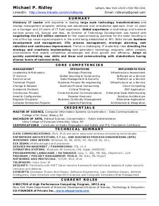 Michael P. Ridley Latham, New York 12110 • 518.782-1216
LinkedIn: http://www.linkedin.com/in/ridleymp Email: ridleymp@gmail.com
SS UU MM MM AA RR YY
Visionary IT Leader with expertise in leading large scale technology transformations and
change management programs utilizing and educational and consultative approach. Over 12 years
as a manager and 20 years of IT field experience. Global experience in technology and business
services across US, Europe and Asia. As Director of Technology Development was tasked with
negotiating the $33 million contract for the supercomputing purchase for the state resulting in
one of the top seven supercomputers in the world being established at RPI. Skills include business
development and management, ITIL process management, strategic planning, cost
reduction and continuous improvement. Thrive in challenging IT leadership roles directing the
strategy and creatively implementing next-generation technology programs within complex
environments that enable competitive advantages and drive growth and efficiency. Adept at
quickly assimilating new skills and ideas and communicating with stakeholders having
diverse levels of technical skills.
CC OO RR EE CC OO MM PP EE TT EE NN CC II EE SS
MANAGEMENT
Leadership & Motivation
IT Service
Service Level
Technical Project
Change & Release
Incident & Problem
Continuous Process
Asset & Configuration
Regional Programs
Complex Enterprise Projects
OPERATIONS
Strategic Planning
Global Sourcing & Outsourcing
Data Management & Security
Business Process Re-engineering
Business Process Outsourcing
Critical Thinking
Cross-functional Communications
Disaster Recovery
Business Continuity Management
Capacity Planning
IMPLEMENTATION
Infrastructure Assessment
Software as a Service
Platform as a Service
Infrastructure as a Service
Cloud Computing
ERP Application
Enterprise Data-Warehousing
Solution Architecture
Enterprise Application
Architecture & Integration
CC RR EE DD EE NN TT II AA LL SS
MASTER OF SCIENCE, Computer Information Systems Concentration – Data Communications
College of St. Rose, Albany, NY
BACHELOR OF ARTS, Political Science, Concentration – Public Administration
Utica College of Syracuse University, Utica, NY
CERTIFICATIONS: Certificate on Radio Propagation and Safety and ITIL Foundation Certificate
TT EE CC HH NN II CC AA LL SS UU MM MM AA RR YY
DATA COMMUNICATIONS: IPv4, IPv6 and other advanced wireless networking technologies
ENTERPRISE ARCHITECTURE, I.T.I.L. AND BUSINESS PROCESS ENGINEERING (BPR)
WINDOWS 2000 SERVER: Windows 95, 98, 2000, XP, Mac OS 9x, 10.x
SIX SIGMA: Methodologies and processes
SERVICE MANAGEMENT / FRAMEWORKS: ITIL v3,4
OPERATING SYSTEMS: Windows All Versions, iOS, Apple, ANDROID
PROGRAMMING LANGUAGES / DATABASES: Java, C, SQL, MS SQL, Objective C, LUA
PROGRAM / PROJECT MANAGEMENT TOOLS: MS Visio, MS Project
NETWORKS AND PROTOCOLS: TCP/IP, IPv4, IPv6
TELEPHONY: Voice Over IP
SECURITY: Familiarity with NIST Cyber security framework and technical aspects of cyber security
intrusion and defense
CONCEPTS: Database Theory And Design, Software Engineering, User Interface Design, Artificial
Intelligence, Data Structure and Algorithm Analysis and Computer Simulation-Risk Management
CC UU RR RR EE NN TT RR OO LL EE SS
DIRECTOR of High Performance Computing Program, HPC2.org
New York State Department of Economic Development Division of Science, Technology & Innovation
CO-FOUNDER of Privato Inc.,, www.shopprivato.com
 