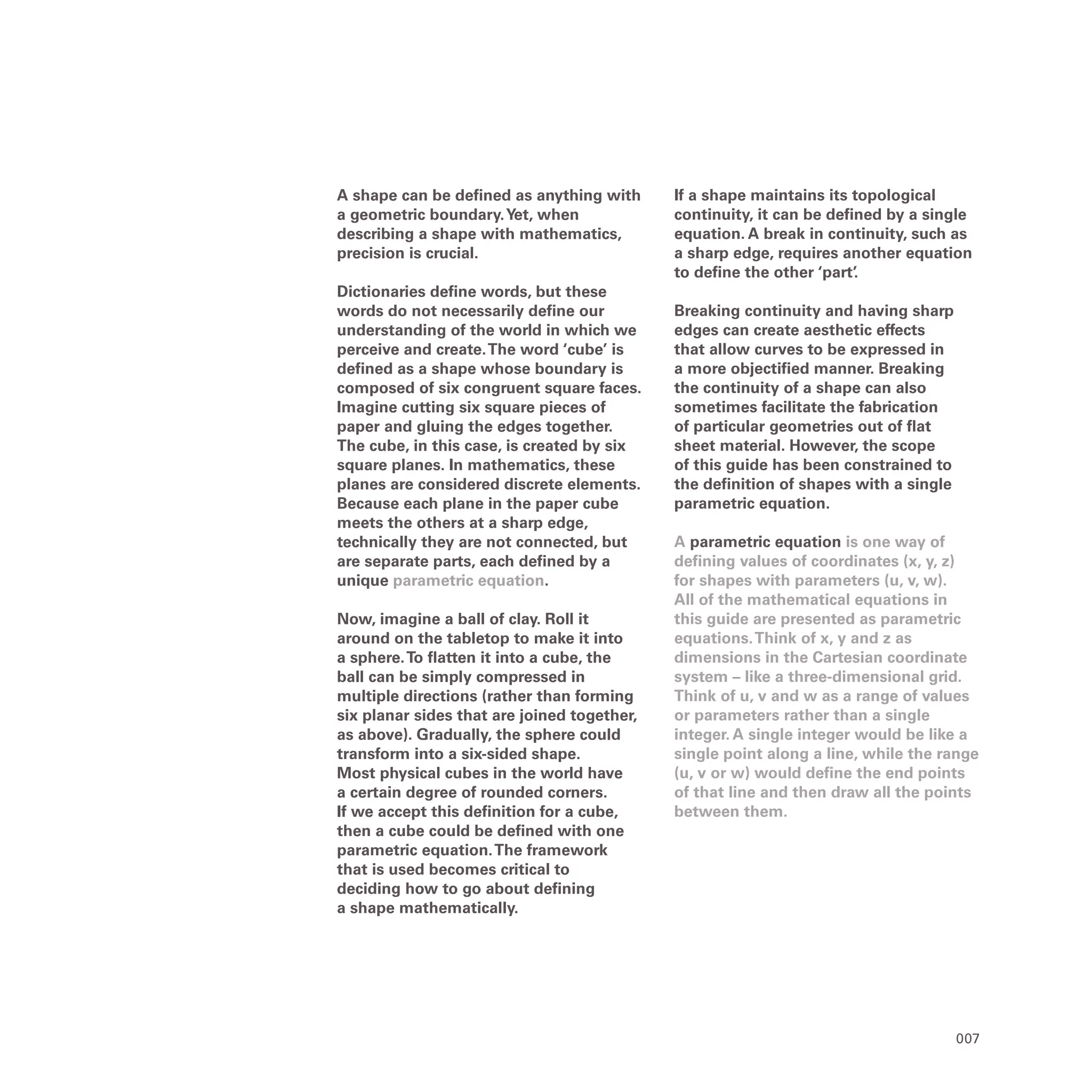 007
A shape can be defined as anything with
a geometric boundary.Yet, when
describing a shape with mathematics,
precision is crucial.
Dictionaries define words, but these
words do not necessarily define our
understanding of the world in which we
perceive and create.The word ‘cube’ is
defined as a shape whose boundary is
composed of six congruent square faces.
Imagine cutting six square pieces of
paper and gluing the edges together.
The cube, in this case, is created by six
square planes. In mathematics, these
planes are considered discrete elements.
Because each plane in the paper cube
meets the others at a sharp edge,
technically they are not connected, but
are separate parts, each defined by a
unique parametric equation.
Now, imagine a ball of clay. Roll it
around on the tabletop to make it into
a sphere.To flatten it into a cube, the
ball can be simply compressed in
multiple directions (rather than forming
six planar sides that are joined together,
as above). Gradually, the sphere could
transform into a six-sided shape.
Most physical cubes in the world have
a certain degree of rounded corners.
If we accept this definition for a cube,
then a cube could be defined with one
parametric equation.The framework
that is used becomes critical to
deciding how to go about defining
a shape mathematically.
If a shape maintains its topological
continuity, it can be defined by a single
equation. A break in continuity, such as
a sharp edge, requires another equation
to define the other ‘part’
.
Breaking continuity and having sharp
edges can create aesthetic effects
that allow curves to be expressed in
a more objectified manner. Breaking
the continuity of a shape can also
sometimes facilitate the fabrication
of particular geometries out of flat
sheet material. However, the scope
of this guide has been constrained to
the definition of shapes with a single
parametric equation.
A parametric equation is one way of
defining values of coordinates (x, y, z)
for shapes with parameters (u, v, w).
All of the mathematical equations in
this guide are presented as parametric
equations.Think of x, y and z as
dimensions in the Cartesian coordinate
system – like a three-dimensional grid.
Think of u, v and w as a range of values
or parameters rather than a single
integer. A single integer would be like a
single point along a line, while the range
(u, v or w) would define the end points
of that line and then draw all the points
between them.
 