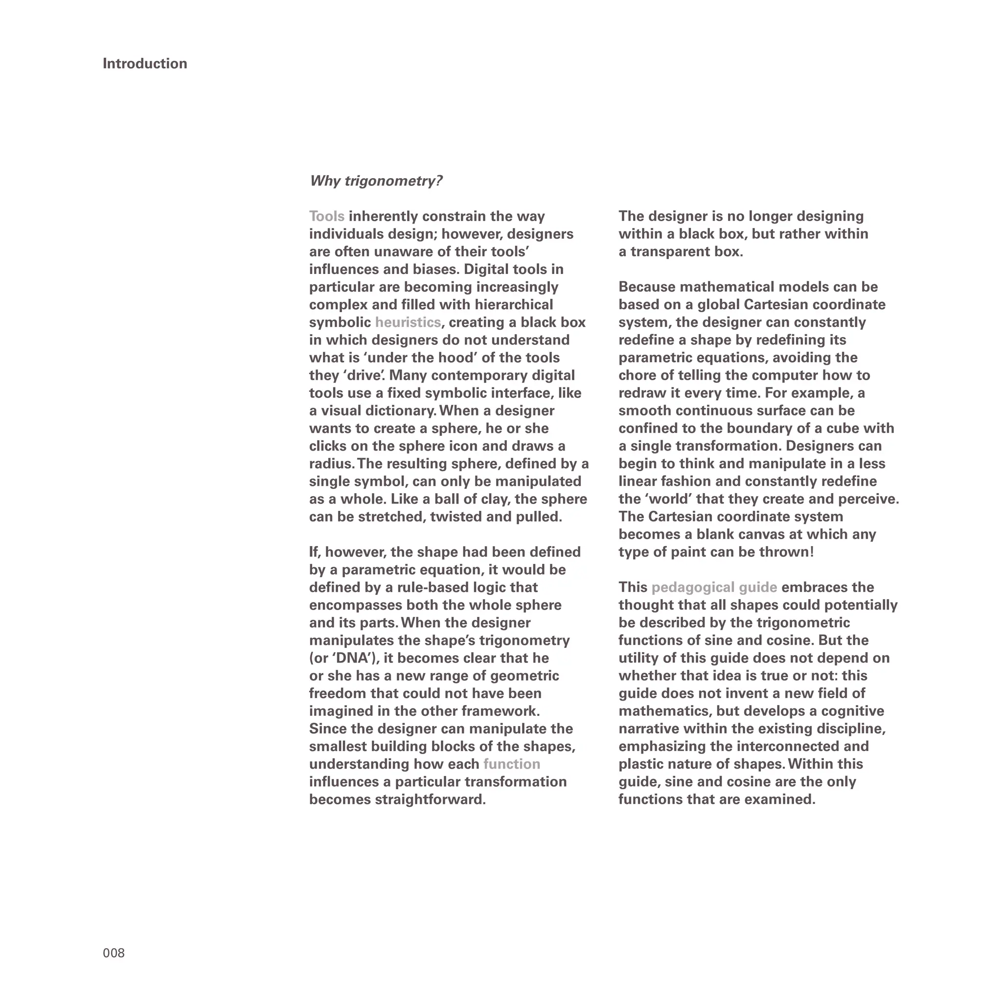 008
Introduction
Why trigonometry?
Tools inherently constrain the way
individuals design; however, designers
are often unaware of their tools’
influences and biases. Digital tools in
particular are becoming increasingly
complex and filled with hierarchical
symbolic heuristics, creating a black box
in which designers do not understand
what is ‘under the hood’ of the tools
they ‘drive’
. Many contemporary digital
tools use a fixed symbolic interface, like
a visual dictionary.When a designer
wants to create a sphere, he or she
clicks on the sphere icon and draws a
radius.The resulting sphere, defined by a
single symbol, can only be manipulated
as a whole. Like a ball of clay, the sphere
can be stretched, twisted and pulled.
If, however, the shape had been defined
by a parametric equation, it would be
defined by a rule-based logic that
encompasses both the whole sphere
and its parts.When the designer
manipulates the shape’s trigonometry
(or ‘DNA’), it becomes clear that he
or she has a new range of geometric
freedom that could not have been
imagined in the other framework.
Since the designer can manipulate the
smallest building blocks of the shapes,
understanding how each function
influences a particular transformation
becomes straightforward.
The designer is no longer designing
within a black box, but rather within
a transparent box.
Because mathematical models can be
based on a global Cartesian coordinate
system, the designer can constantly
redefine a shape by redefining its
parametric equations, avoiding the
chore of telling the computer how to
redraw it every time. For example, a
smooth continuous surface can be
confined to the boundary of a cube with
a single transformation. Designers can
begin to think and manipulate in a less
linear fashion and constantly redefine
the ‘world’ that they create and perceive.
The Cartesian coordinate system
becomes a blank canvas at which any
type of paint can be thrown!
This pedagogical guide embraces the
thought that all shapes could potentially
be described by the trigonometric
functions of sine and cosine. But the
utility of this guide does not depend on
whether that idea is true or not: this
guide does not invent a new field of
mathematics, but develops a cognitive
narrative within the existing discipline,
emphasizing the interconnected and
plastic nature of shapes.Within this
guide, sine and cosine are the only
functions that are examined.
 