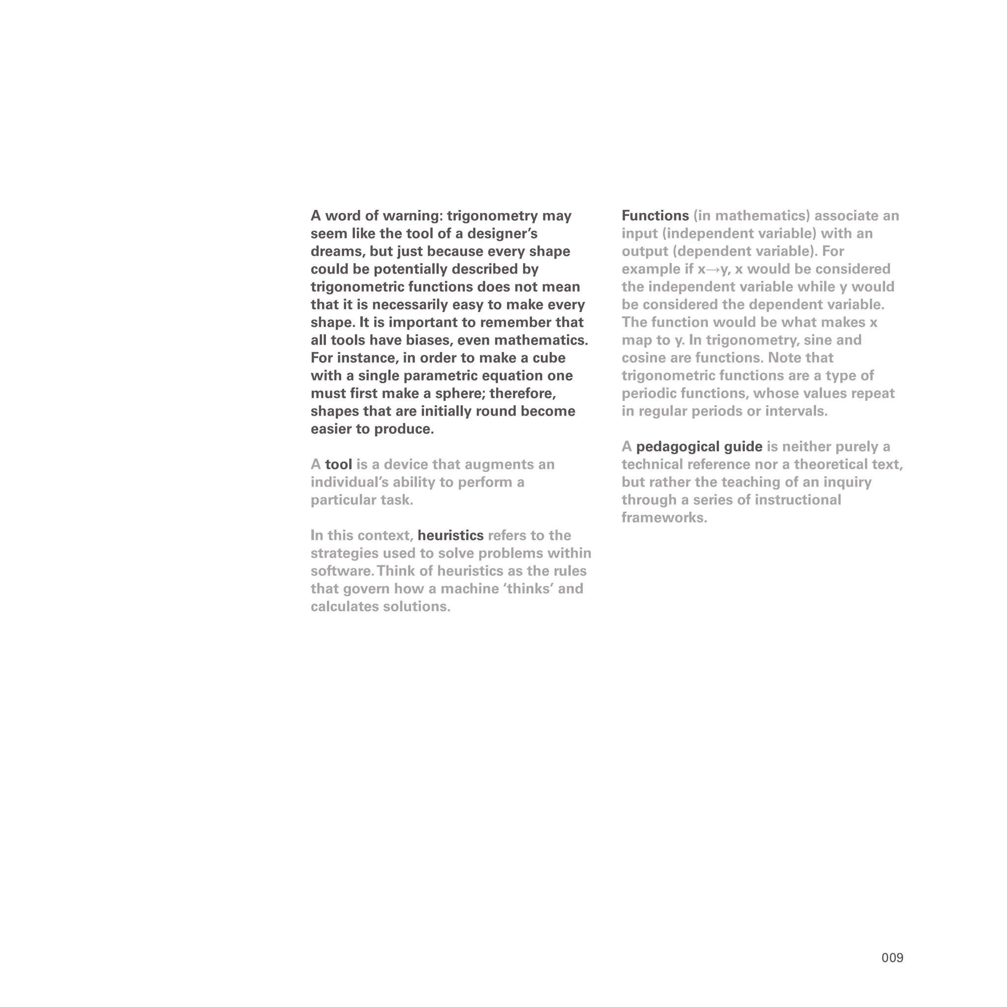 009
A word of warning: trigonometry may
seem like the tool of a designer’s
dreams, but just because every shape
could be potentially described by
trigonometric functions does not mean
that it is necessarily easy to make every
shape. It is important to remember that
all tools have biases, even mathematics.
For instance, in order to make a cube
with a single parametric equation one
must first make a sphere; therefore,
shapes that are initially round become
easier to produce.
A tool is a device that augments an
individual’s ability to perform a
particular task.
In this context, heuristics refers to the
strategies used to solve problems within
software.Think of heuristics as the rules
that govern how a machine ‘thinks’ and
calculates solutions.
Functions (in mathematics) associate an
input (independent variable) with an
output (dependent variable). For
example if x→y, x would be considered
the independent variable while y would
be considered the dependent variable.
The function would be what makes x
map to y. In trigonometry, sine and
cosine are functions. Note that
trigonometric functions are a type of
periodic functions, whose values repeat
in regular periods or intervals.
A pedagogical guide is neither purely a
technical reference nor a theoretical text,
but rather the teaching of an inquiry
through a series of instructional
frameworks.
 