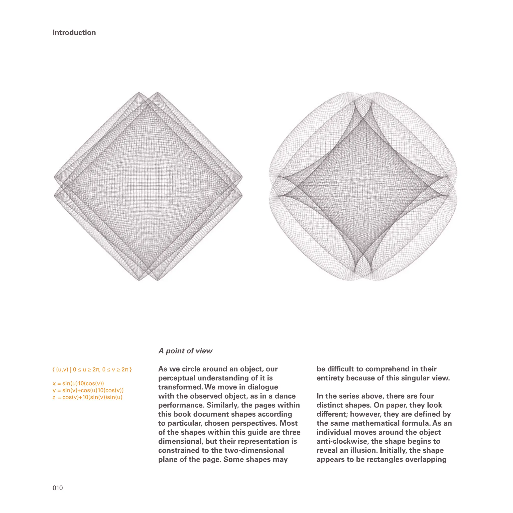 { (u,v) | 0 ≤ u ≥ 2π, 0 ≤ v ≥ 2π }
x = sin(u)10(cos(v))
y = sin(v)+cos(u)10(cos(v))
z = cos(v)+10(sin(v))sin(u)
010
Introduction
A point of view
As we circle around an object, our
perceptual understanding of it is
transformed.We move in dialogue
with the observed object, as in a dance
performance. Similarly, the pages within
this book document shapes according
to particular, chosen perspectives. Most
of the shapes within this guide are three
dimensional, but their representation is
constrained to the two-dimensional
plane of the page. Some shapes may
be difficult to comprehend in their
entirety because of this singular view.
In the series above, there are four
distinct shapes. On paper, they look
different; however, they are defined by
the same mathematical formula. As an
individual moves around the object
anti-clockwise, the shape begins to
reveal an illusion. Initially, the shape
appears to be rectangles overlapping
 