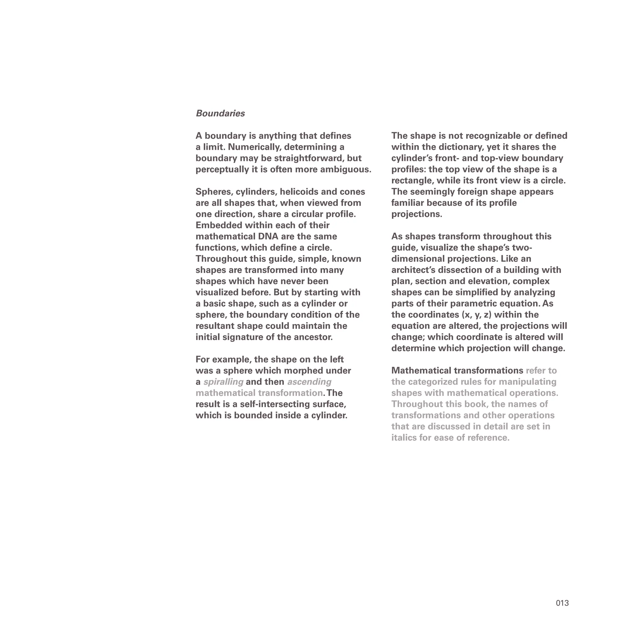 013
Boundaries
A boundary is anything that defines
a limit. Numerically, determining a
boundary may be straightforward, but
perceptually it is often more ambiguous.
Spheres, cylinders, helicoids and cones
are all shapes that, when viewed from
one direction, share a circular profile.
Embedded within each of their
mathematical DNA are the same
functions, which define a circle.
Throughout this guide, simple, known
shapes are transformed into many
shapes which have never been
visualized before. But by starting with
a basic shape, such as a cylinder or
sphere, the boundary condition of the
resultant shape could maintain the
initial signature of the ancestor.
For example, the shape on the left
was a sphere which morphed under
a spiralling and then ascending
mathematical transformation.The
result is a self-intersecting surface,
which is bounded inside a cylinder.
The shape is not recognizable or defined
within the dictionary, yet it shares the
cylinder’s front- and top-view boundary
profiles: the top view of the shape is a
rectangle, while its front view is a circle.
The seemingly foreign shape appears
familiar because of its profile
projections.
As shapes transform throughout this
guide, visualize the shape’s two-
dimensional projections. Like an
architect’s dissection of a building with
plan, section and elevation, complex
shapes can be simplified by analyzing
parts of their parametric equation. As
the coordinates (x, y, z) within the
equation are altered, the projections will
change; which coordinate is altered will
determine which projection will change.
Mathematical transformations refer to
the categorized rules for manipulating
shapes with mathematical operations.
Throughout this book, the names of
transformations and other operations
that are discussed in detail are set in
italics for ease of reference.
 